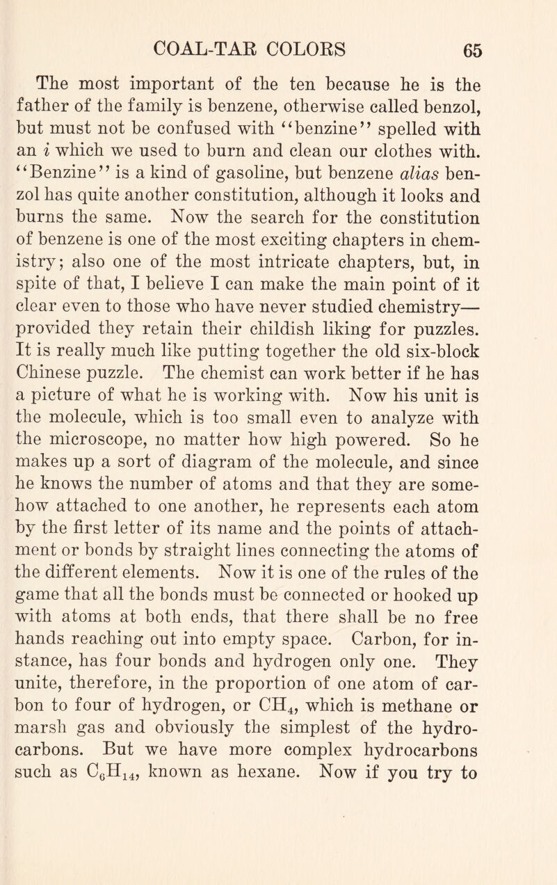 The most important of the ten because he is the father of the family is benzene, otherwise called benzol, but must not be confused with “ benzine ” spelled with an i which we used to burn and clean our clothes with. “Benzine” is a kind of gasoline, but benzene alias ben¬ zol has quite another constitution, although it looks and burns the same. Now the search for the constitution of benzene is one of the most exciting chapters in chem¬ istry; also one of the most intricate chapters, but, in spite of that, I believe I can make the main point of it clear even to those who have never studied chemistry- provided they retain their childish liking for puzzles. It is really much like putting together the old six-block Chinese puzzle. The chemist can work better if he has a picture of what he is working with. Now his unit is the molecule, which is too small even to analyze with the microscope, no matter how high powered. So he makes up a sort of diagram of the molecule, and since he knows the number of atoms and that they are some¬ how attached to one another, he represents each atom by the first letter of its name and the points of attach¬ ment or bonds by straight lines connecting the atoms of the different elements. Now it is one of the rules of the game that all the bonds must be connected or hooked up with atoms at both ends, that there shall be no free hands reaching out into empty space. Carbon, for in¬ stance, has four bonds and hydrogen only one. They unite, therefore, in the proportion of one atom of car¬ bon to four of hydrogen, or CH4, which is methane or marsh gas and obviously the simplest of the hydro¬ carbons. But we have more complex hydrocarbons such as CgH14, known as hexane. Now if you try to