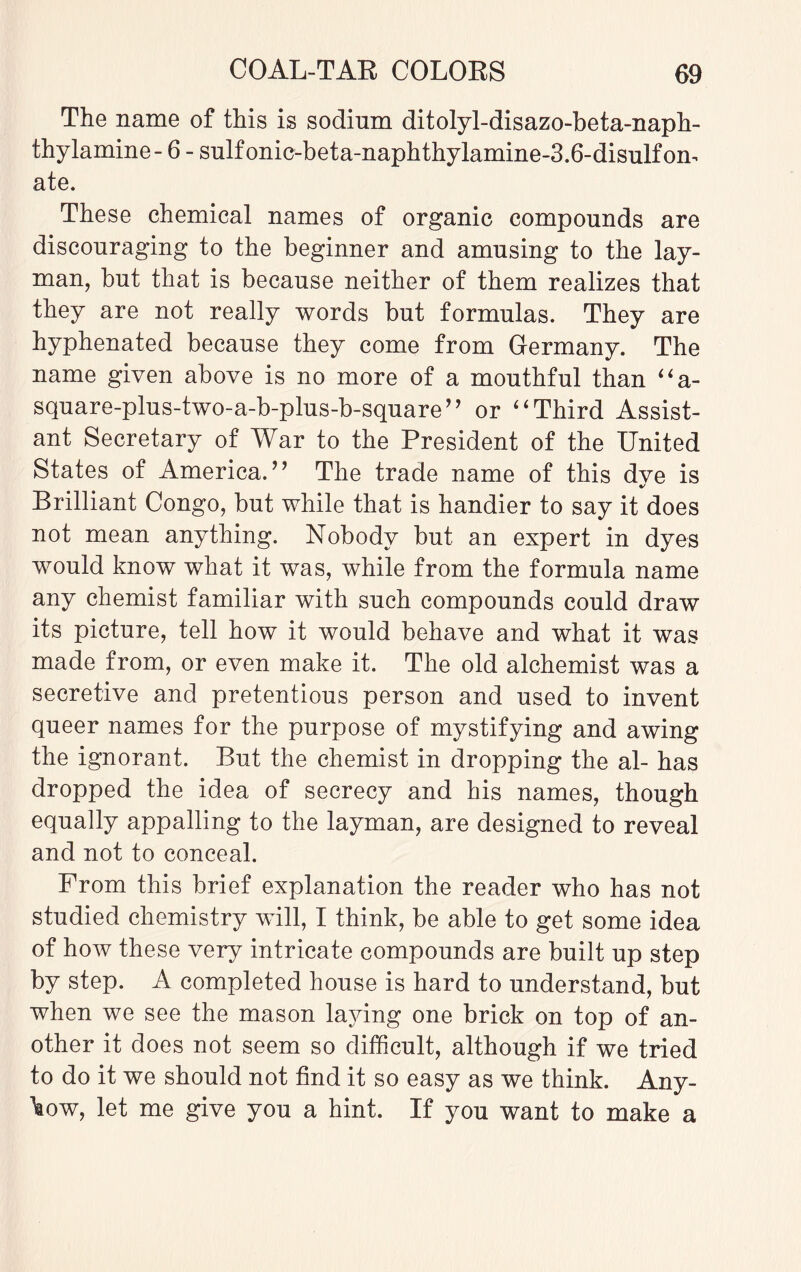 The name of this is sodium ditolyl-disazo-beta-naph- thylamine- 6 - sulfonic-beta-naphthylamine-3.6-disulfom ate. These chemical names of organic compounds are discouraging to the beginner and amusing to the lay¬ man, but that is because neither of them realizes that they are not really words but formulas. They are hyphenated because they come from Germany. The name given above is no more of a mouthful than “a- square-plus-two-a-b-plus-b-square” or “ Third Assist¬ ant Secretary of War to the President of the United States of America. ” The trade name of this dve is Brilliant Congo, but while that is handier to say it does not mean anything. Nobody but an expert in dyes would know what it was, while from the formula name any chemist familiar with such compounds could draw its picture, tell how it would behave and what it was made from, or even make it. The old alchemist was a secretive and pretentious person and used to invent queer names for the purpose of mystifying and awing the ignorant. But the chemist in dropping the al- has dropped the idea of secrecy and his names, though equally appalling to the layman, are designed to reveal and not to conceal. From this brief explanation the reader who has not studied chemistry will, I think, be able to get some idea of how these very intricate compounds are built up step by step. A completed house is hard to understand, but when we see the mason laying one brick on top of an¬ other it does not seem so difficult, although if we tried to do it we should not find it so easy as we think. Any¬ how, let me give you a hint. If you want to make a