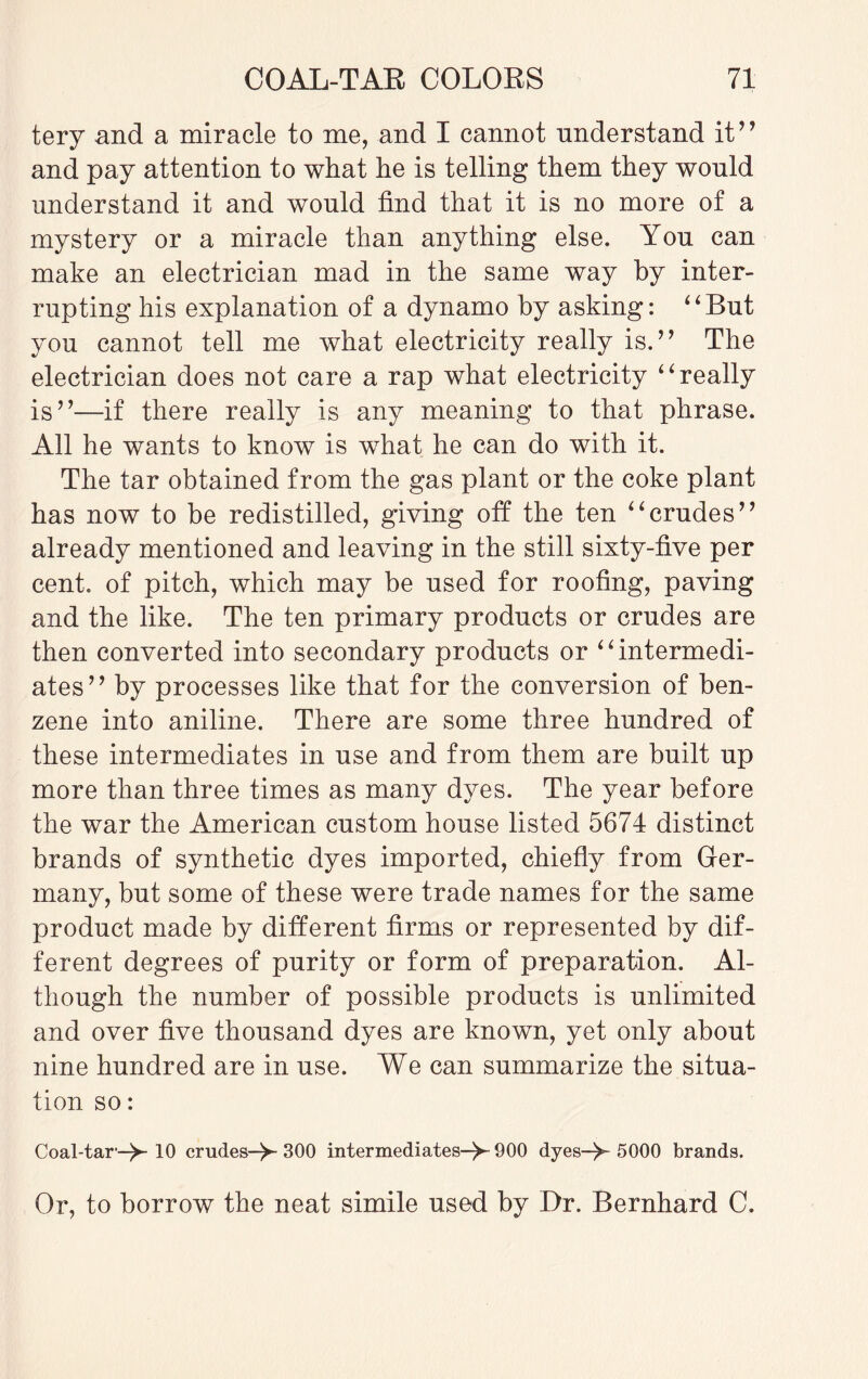 tery and a miracle to me, and I cannot understand it” and pay attention to what he is telling them they would understand it and would find that it is no more of a mystery or a miracle than anything else. You can make an electrician mad in the same way by inter¬ rupting his explanation of a dynamo by asking: “But you cannot tell me what electricity really is.” The electrician does not care a rap what electricity “really is”—if there really is any meaning to that phrase. All he wants to know is what he can do with it. The tar obtained from the gas plant or the coke plant has now to be redistilled, giving oft the ten “crudes” already mentioned and leaving in the still sixty-five per cent, of pitch, which may be used for roofing, paving and the like. The ten primary products or crudes are then converted into secondary products or “intermedi¬ ates” by processes like that for the conversion of ben¬ zene into aniline. There are some three hundred of these intermediates in use and from them are built up more than three times as many dyes. The year before the war the American custom house listed 5674 distinct brands of synthetic dyes imported, chiefly from Ger¬ many, but some of these were trade names for the same product made by different firms or represented by dif¬ ferent degrees of purity or form of preparation. Al¬ though the number of possible products is unlimited and over five thousand dyes are known, yet only about nine hundred are in use. We can summarize the situa¬ tion so: Coal-tar-^- 10 crudes-^-300 intermediates-^- 900 dyes->-5000 brands. Or, to borrow the neat simile used by Dr. Bernhard C.