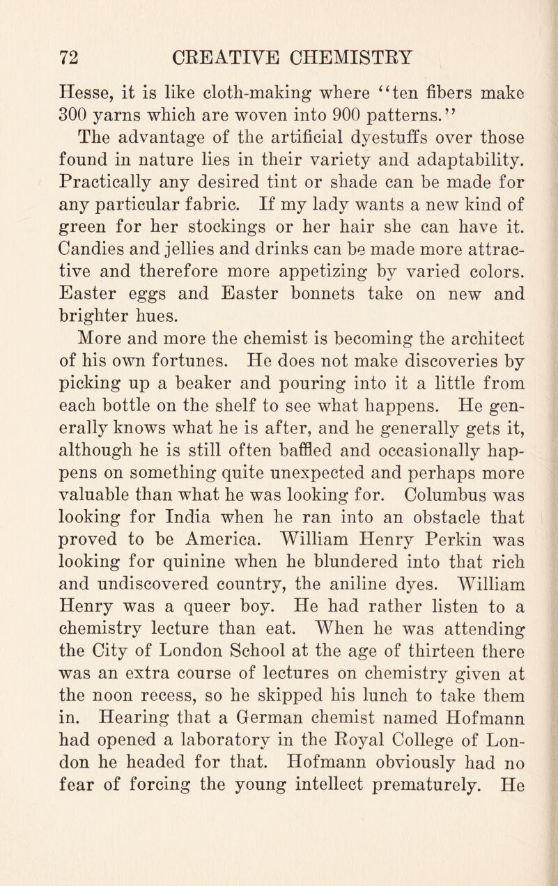Hesse, it is like cloth-making where “ten fibers make 300 yarns which are woven into 900 patterns.” The advantage of the artificial dyestuffs over those found in nature lies in their variety and adaptability. Practically any desired tint or shade can be made for any particular fabric. If my lady wants a new kind of green for her stockings or her hair she can have it. Candies and jellies and drinks can be made more attrac¬ tive and therefore more appetizing by varied colors. Easter eggs and Easter bonnets take on new and brighter hues. More and more the chemist is becoming the architect of his own fortunes. He does not make discoveries by picking up a beaker and pouring into it a little from each bottle on the shelf to see what happens. He gen¬ erally knows what he is after, and he generally gets it, although he is still often baffled and occasionally hap¬ pens on something quite unexpected and perhaps more valuable than what he was looking for. Columbus was looking for India when he ran into an obstacle that proved to be America. William Henry Perkin was looking for quinine when he blundered into that rich and undiscovered country, the aniline dyes. William Henry was a queer boy. He had rather listen to a chemistry lecture than eat. When he was attending the City of London School at the age of thirteen there was an extra course of lectures on chemistry given at the noon recess, so he skipped his lunch to take them in. Hearing that a German chemist named Hofmann had opened a laboratory in the Royal College of Lon¬ don he headed for that. Hofmann obviously had no fear of forcing the young intellect prematurely. He