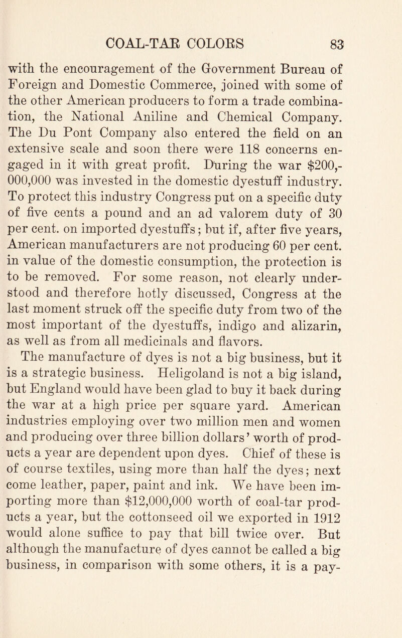 with the encouragement of the Government Bureau of Foreign and Domestic Commerce, joined with some of the other American producers to form a trade combina¬ tion, the National Aniline and Chemical Company. The Du Pont Company also entered the field on an extensive scale and soon there were 118 concerns en¬ gaged in it with great profit. Dliring the war $200,- 000,000 was invested in the domestic dyestuff industry. To protect this industry Congress put on a specific duty of five cents a pound and an ad valorem duty of 30 per cent, on imported dyestuffs; but if, after five years, American manufacturers are not producing 60 per cent, in value of the domestic consumption, the protection is to be removed. For some reason, not clearly under¬ stood and therefore hotly discussed, Congress at the last moment struck off the specific duty from two of the most important of the dyestuffs, indigo and alizarin, as well as from all medicinals and flavors. The manufacture of dyes is not a big business, but it is a strategic business. Heligoland is not a big island, but England would have been glad to buy it back during the war at a high price per square yard. American industries employing over two million men and women and producing over three billion dollars ’ worth of prod¬ ucts a year are dependent upon dyes. Chief of these is of course textiles, using more than half the dyes; next come leather, paper, paint and ink. We have been im¬ porting more than $12,000,000 worth of coal-tar prod¬ ucts a year, but the cottonseed oil we exported in 1912 would alone suffice to pay that bill twice over. But although the manufacture of dyes cannot be called a big business, in comparison with some others, it is a pay-