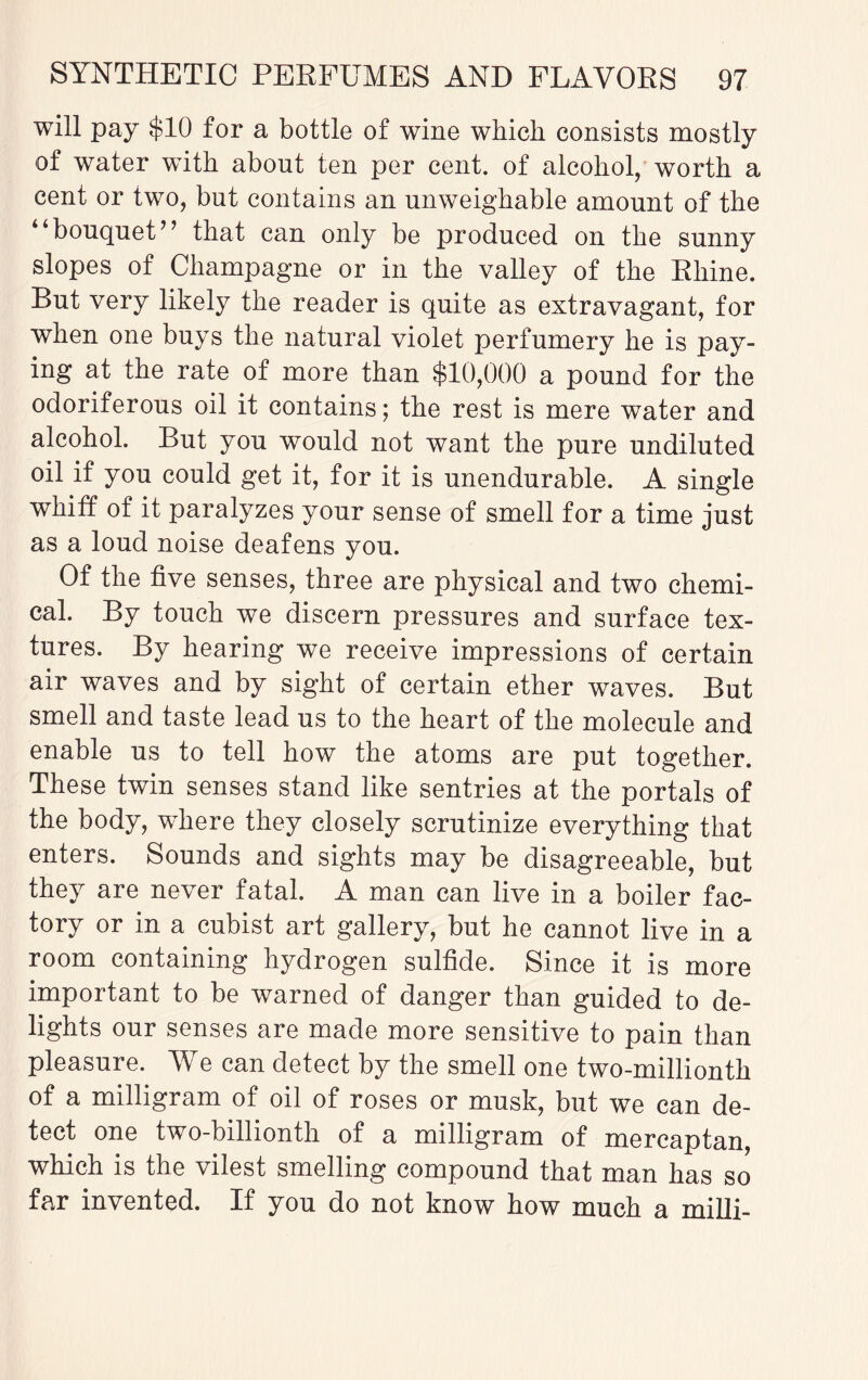 will pay $10 for a bottle of wine which consists mostly of water with about ten per cent, of alcohol, worth a cent or two, but contains an unweighable amount of the bouquet’’ that can only be produced on the sunny slopes of Champagne or in the valley of the Rhine. But very likely the reader is quite as extravagant, for when one buys the natural violet perfumery he is pay¬ ing at the rate of more than $10,000 a pound for the odoriferous oil it contains; the rest is mere water and alcohol. But you would not want the pure undiluted oil if you could get it, for it is unendurable. A single whiff of it paralyzes your sense of smell for a time just as a loud noise deafens you. Of the five senses, three are physical and two chemi¬ cal. By touch we discern pressures and surface tex¬ tures. By hearing we receive impressions of certain air waves and by sight of certain ether waves. But smell and taste lead us to the heart of the molecule and enable us to tell how the atoms are put together. These twin senses stand like sentries at the portals of the body, where they closely scrutinize everything that enters. Sounds and sights may be disagreeable, but they are never fatal. A man can live in a boiler fac¬ tory or in a cubist art gallery, but he cannot live in a room containing hydrogen sulfide. Since it is more important to be warned of danger than guided to de¬ lights our senses are made more sensitive to pain than pleasure. We can detect by the smell one two-millionth of a milligram of oil of roses or musk, but we can de¬ tect one two-billionth of a milligram of mercaptan, which is the vilest smelling compound that man has so far invented. If you do not know how much a milli-