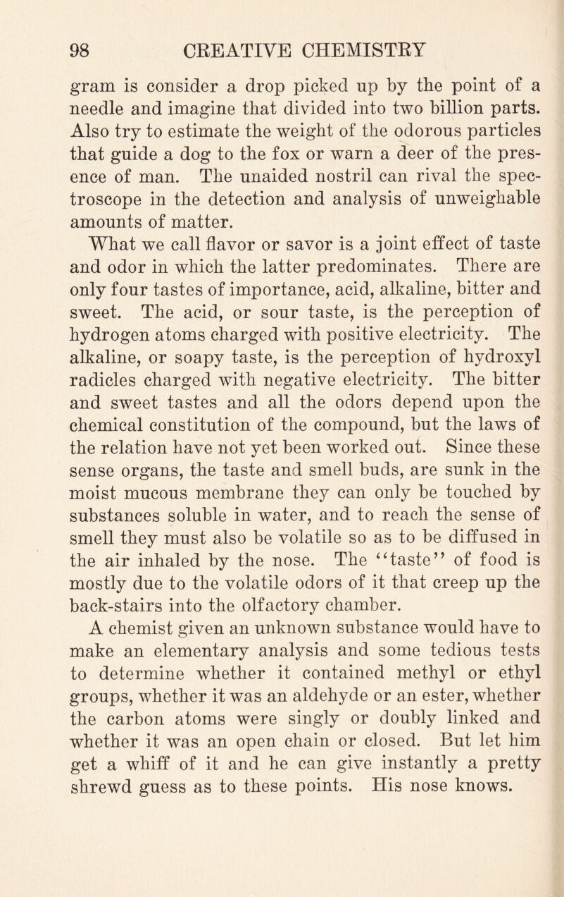 gram is consider a drop picked up by the point of a needle and imagine that divided into two billion parts. Also try to estimate the weight of the odorous particles that guide a dog to the fox or warn a deer of the pres¬ ence of man. The unaided nostril can rival the spec¬ troscope in the detection and analysis of unweighable amounts of matter. What we call flavor or savor is a joint effect of taste and odor in which the latter predominates. There are only four tastes of importance, acid, alkaline, bitter and sweet. The acid, or sour taste, is the perception of hydrogen atoms charged with positive electricity. The alkaline, or soapy taste, is the perception of hydroxyl radicles charged with negative electricity. The bitter and sweet tastes and all the odors depend upon the chemical constitution of the compound, but the laws of the relation have not yet been worked out. Since these sense organs, the taste and smell buds, are sunk in the moist mucous membrane they can only be touched by substances soluble in water, and to reach the sense of smell they must also be volatile so as to be diffused in the air inhaled by the nose. The 4 ‘ taste ” of food is mostly due to the volatile odors of it that creep up the back-stairs into the olfactory chamber. A chemist given an unknown substance would have to make an elementary analysis and some tedious tests to determine whether it contained methyl or ethyl groups, whether it was an aldehyde or an ester, whether the carbon atoms were singly or doubly linked and whether it was an open chain or closed. But let him get a whiff of it and he can give instantly a pretty shrewd guess as to these points. His nose knows.