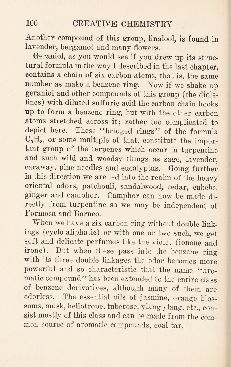 Another compound of this group, linalool, is found in lavender, bergamot and many flowers. Geraniol, as you would see if you drew up its struc¬ tural formula in the way I described in the last chapter, contains a chain of six carbon atoms, that is, the same number as make a benzene ring. Now if we shake up geraniol and other compounds of this group (the diole¬ fines) with diluted sulfuric acid the carbon chain hooks up to form a benzene ring, but with the other carbon atoms stretched across it; rather too complicated to depict here. These bridged rings” of the formula C5H8, or some multiple of that, constitute the impor¬ tant group of the terpenes which occur in turpentine and such wild and woodsy things as sage, lavender, caraway, pine needles and eucalyptus. Going further in this direction we are led into the realm of the heavy oriental odors, patchouli, sandalwood, cedar, cubebs, ginger and camphor. Camphor can now be made di¬ rectly from turpentine so we may be independent of Formosa and Borneo. When we have a six carbon ring without double link¬ ings (cyclo-aliphatic) or with one or two such, we get soft and delicate perfumes like the violet (ionone and irone). But when these pass into the benzene ring with its three double linkages the odor becomes more powerful and so characteristic that the name aro¬ matic compound” has been extended to the entire class of benzene derivatives, although many of them are odorless. The essential oils of jasmine, orange blos¬ soms, musk, heliotrope, tuberose, ylang ylang, etc., con¬ sist mostly of this class and can be made from the com¬ mon source of aromatic compounds, coal tar.