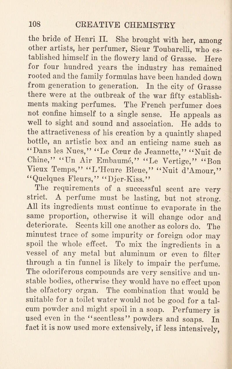 the bride of Henri II. She brought with her, among other artists, her perfumer, Sieur Toubarelli, who es¬ tablished himself in the flowery land of Grasse. Here for four hundred years the industry has remained rooted and the family formulas have been handed down from generation to generation. In the city of Grasse there were at the outbreak of the war fifty establish¬ ments making perfumes. The French perfumer does not confine himself to a single sense. He appeals as well to sight and sound and association. He adds to the attractiveness of his creation by a quaintly shaped bottle, an artistic box and an enticing name such as “Dans les Nues,” “Le Cceur de Jeannette,” “Nuit de Chine,’7 “Un Air Embaume, ” “Le Vertige,” “Bon Vieux Temps,” “L’Heure Bleue,” “Nuit d’Amour,’7 “Quelques Fleurs,” “Djer-Kiss.” The requirements of a successful scent are very strict. A perfume must he lasting, but not strong. All its ingredients must continue to evaporate in the same proportion, otherwise it will change odor and deteriorate. Scents kill one another as colors do. The minutest trace of some impurity or foreign odor may spoil the whole effect. To mix the ingredients in a vessel of any metal but aluminum or even to filter through a tin funnel is likely to impair the perfume. The odoriferous compounds are very sensitive and un¬ stable bodies, otherwise they would have no effect upon the olfactory organ. The combination that would be suitable for a toilet water would not be good for a tal¬ cum powder and might spoil in a soap. Perfumery is used even in the “scentless” powders and soaps. In fact it is now used more extensively, if less intensively,