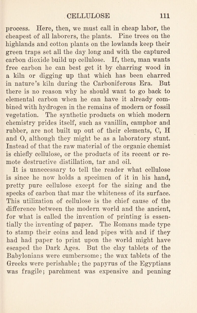 process. Here, then, we must call in cheap labor, the cheapest of all laborers, the plants. Pine trees on the highlands and cotton plants on the lowlands keep their green traps set all the day long and with the captured carbon dioxide build up cellulose. If, then, man wants free carbon he can best get it by charring wood in a kiln or digging up that which has been charred in nature’s kiln during the Carboniferous Era. But there is no reason why he should want to go back to elemental carbon when he can have it already com¬ bined with hydrogen in the remains of modern or fossil vegetation. The synthetic products on which modern chemistry prides itself, such as vanillin, camphor and rubber, are not built up out of their elements, C, H and 0, although they might be as a laboratory stunt. Instead of that the raw material of the organic chemist is chiefly cellulose, or the products of its recent or re¬ mote destructive distillation, tar and oil. It is unnecessary to tell the reader what cellulose is since he now holds a specimen of it in his hand, pretty pure cellulose except for the sizing and the specks of carbon that mar the whiteness of its surface. This utilization of cellulose is the chief cause of the difference between the modern wmrld and the ancient, for what is called the invention of printing is essen¬ tially the inventing of paper. The Romans made type to stamp their coins and lead pipes with and if they had had paper to print upon the world might have escaped the Dark Ages. But the clay tablets of the Babylonians were cumbersome; the wax tablets of the Greeks were perishable; the papyrus of the Egyptians was fragile; parchment was expensive and penning