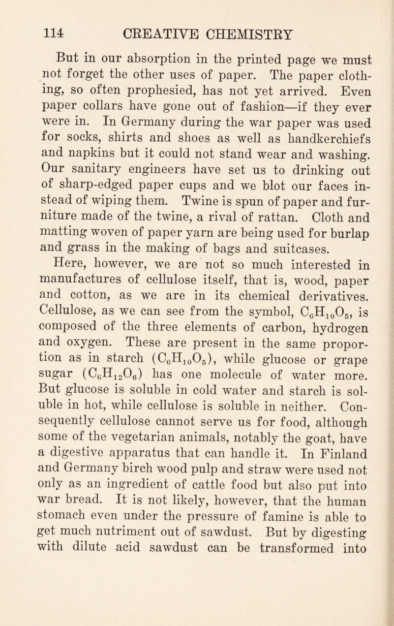 But in onr absorption in the printed page we must not forget the other nses of paper. The paper cloth¬ ing, so often prophesied, has not yet arrived. Even paper collars have gone out of fashion—if they ever were in. In Germany during the war paper was used for socks, shirts and shoes as well as handkerchiefs and napkins but it could not stand wear and washing. Our sanitary engineers have set us to drinking out of sharp-edged paper cups and we blot our faces in¬ stead of wiping them. Twine is spun of paper and fur¬ niture made of the twine, a rival of rattan. Cloth and matting woven of paper yarn are being used for burlap and grass in the making of bags and suitcases. Here, however, we are not so much interested in manufactures of cellulose itself, that is, wood, paper and cotton, as we are in its chemical derivatives. Cellulose, as we can see from the symbol, CGH10O5, is composed of the three elements of carbon, hydrogen and oxygen. These are present in the same propor¬ tion as in starch (C6H10O5), while glucose or grape sugar (C6H1206) has one molecule of water more. But glucose is soluble in cold water and starch is sol¬ uble in hot, while cellulose is soluble in neither. Con¬ sequently cellulose cannot serve us for food, although some of the vegetarian animals, notably the goat, have a digestive apparatus that can handle it. In Finland and Germany birch wood pulp and straw were used not only as an ingredient of cattle food but also put into war bread. It is not likely, however, that the human stomach even under the pressure of famine is able to get much nutriment out of sawdust. But by digesting with dilute acid sawdust can be transformed into