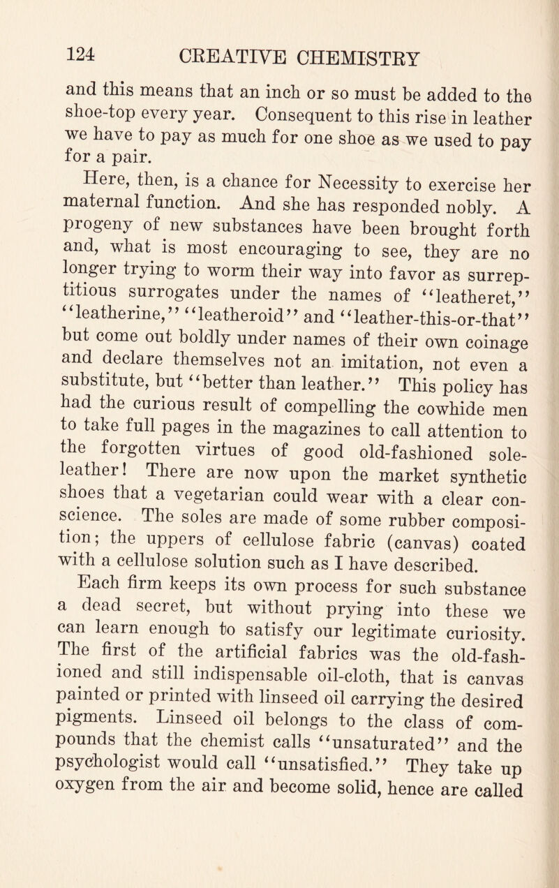 and this means that an inch or so must be added to the shoe-top every year. Consequent to this rise in leather we have to pay as much for one shoe as we used to pay for a pair. Here, then, is a chance for Necessity to exercise her maternal function. And she has responded nobly. A progeny of new substances have been brought forth and, what is most encouraging to see, they are no longer trying to worm their way into favor as surrep¬ titious surrogates under the names of “leatheret,” “Catherine,” ‘‘leatheroid” and “leather-this-or-that” but come out boldly under names of their own coinage and declare themselves not an imitation, not even a substitute, but ‘4 better than leather.’ ’ This policy has had the curious result of compelling the cowhide men to take full pages in the magazines to call attention to the forgotten virtues of good old-fashioned sole- leather! There are now upon the market synthetic shoes that a vegetarian could wear with a clear con¬ science. The soles are made of some rubber composi¬ tion; the uppers of cellulose fabric (canvas) coated with a cellulose solution such as I have described. Each firm keeps its own process for such substance a dead secret, but without prying into these we can learn enough to satisfy our legitimate curiosity. The first of the artificial fabrics was the old-fash¬ ioned and still indispensable oil-cloth, that is canvas painted or printed with linseed oil carrying the desired pigments. Linseed oil belongs to the class of com¬ pounds that the chemist calls “unsaturated” and the psychologist would call “unsatisfied.” They take up oxygen from the air and become solid, hence are called