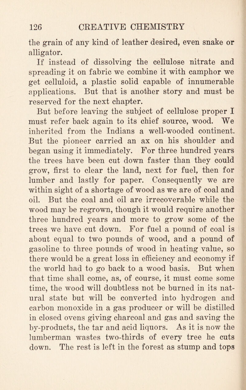 the grain of any kind of leather desired, even snake or alligator. If instead of dissolving the cellulose nitrate and spreading it on fabric we combine it with camphor we get celluloid, a plastic solid capable of innumerable applications. But that is another story and must be reserved for the next chapter. But before leaving the subject of cellulose proper I must refer back again to its chief source, wood. We inherited from the Indians a well-wooded continent. But the pioneer carried an ax on his shoulder and began using it immediately. For three hundred years the trees have been cut down faster than they could grow, first to clear the land, next for fuel, then for lumber and lastly for paper. Consequently we are within sight of a shortage of wood as we are of coal and oil. But the coal and oil are irrecoverable while the wood may be regrown, though it would require another three hundred years and more to grow some of the trees we have cut down. For fuel a pound of coal is about equal to two pounds of wood, and a pound of gasoline to three pounds of wood in heating value, so there would be a great loss in efficiency and economy if the world had to go back to a wood basis. But when that time shall come, as, of course, it must come some time, the wood will doubtless not be burned in its nat¬ ural state but will be converted into hydrogen and carbon monoxide in a gas producer or will be distilled in closed ovens giving charcoal and gas and saving the by-products, the tar and acid liquors. As it is now the lumberman wastes two-thirds of every tree he cuts down. The rest is left in the forest as stump and tops