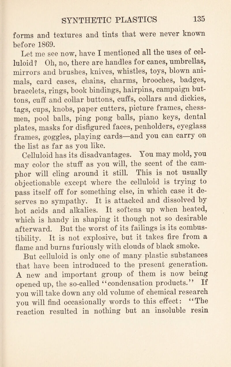 forms and textures and tints that were never known before 1869. Let me see now, have I mentioned all tbe uses of cel¬ luloid? Oh, no, there are handles for canes, umbrellas, mirrors and brushes, knives, whistles, toys, blown ani¬ mals, card cases, chains, charms, brooches, badges, bracelets, rings, book bindings, hairpins, campaign but¬ tons, cuff and collar buttons, cuffs, collars and dickies, tags, cups, knobs, paper cutters, picture frames, chess¬ men, pool balls, ping pong balls, piano keys, dental plates, masks for disfigured faces, penholders, eyeglass frames, goggles, playing cards—and you can carry on the list as far as you like. Celluloid has its disadvantages. You may mold, you may color the stuff as you will, the scent of the cam¬ phor will cling around it still. This is not usually objectionable except where the celluloid is trying to pass itself off for something else, in which case it de¬ serves no sympathy. It is attacked and dissolved by hot acids and alkalies. It softens up when heated, which is handy in shaping it though not so desirable afterward. But the worst of its failings is its combus¬ tibility. It is not explosive, but it takes fire from a flame and burns furiously with clouds of black smoke. But celluloid is only one of many plastic substances that have been introduced to the present generation. A new and important group of them is now being opened up, the so-called “condensation products.” If you will take down any old volume of chemical research you will find occasionally words to this effect: 4'The reaction resulted in nothing but an insoluble resin