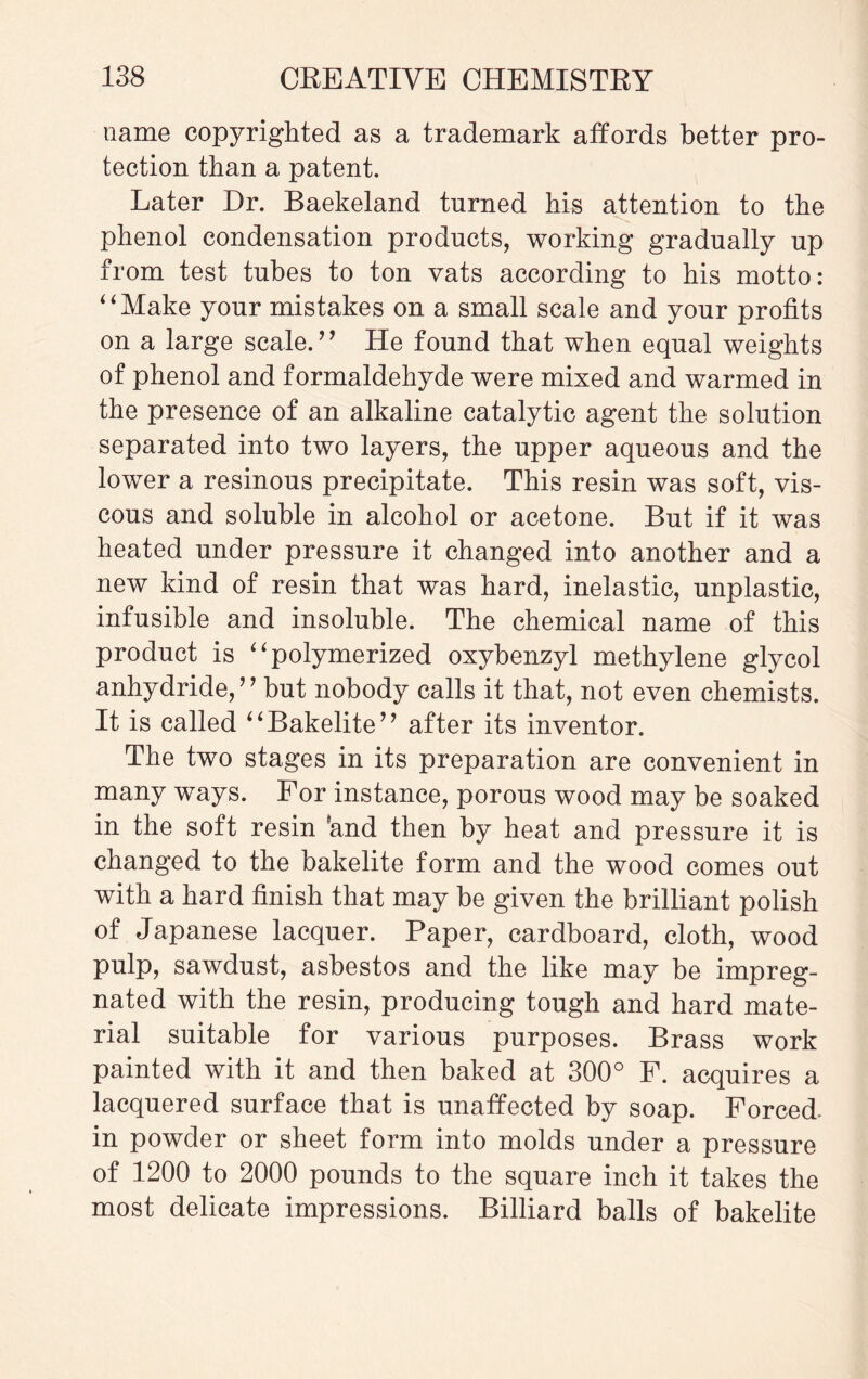 name copyrighted as a trademark affords better pro¬ tection than a patent. Later Dr. Baekeland turned his attention to the phenol condensation products, working gradually up from test tubes to ton vats according to his motto: “Make your mistakes on a small scale and your profits on a large scale. ” He found that when equal weights of phenol and formaldehyde were mixed and warmed in the presence of an alkaline catalytic agent the solution separated into two layers, the upper aqueous and the lower a resinous precipitate. This resin was soft, vis¬ cous and soluble in alcohol or acetone. But if it was heated under pressure it changed into another and a new kind of resin that was hard, inelastic, unplastic, infusible and insoluble. The chemical name of this product is “polymerized oxybenzyl methylene glycol anhydride,” but nobody calls it that, not even chemists. It is called “Bakelite” after its inventor. The two stages in its preparation are convenient in many ways. For instance, porous wood may be soaked in the soft resin ’and then by heat and pressure it is changed to the bakelite form and the wood comes out with a hard finish that may be given the brilliant polish of Japanese lacquer. Paper, cardboard, cloth, wood pulp, sawdust, asbestos and the like may be impreg¬ nated with the resin, producing tough and hard mate¬ rial suitable for various purposes. Brass work painted with it and then baked at 300° F. acquires a lacquered surface that is unaffected by soap. Forced- in powder or sheet form into molds under a pressure of 1200 to 2000 pounds to the square inch it takes the most delicate impressions. Billiard balls of bakelite