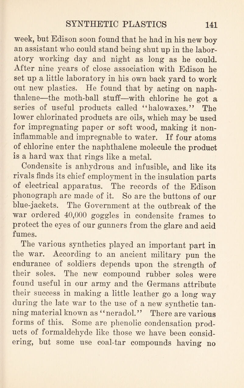 week, but Edison soon found that he had in his new boy an assistant who could stand being shut up in the labor¬ atory working day and night as long as he could. After nine years of close association with Edison he set up a little laboratory in his own back yard to work out new plastics. He found that by acting on naph¬ thalene—the moth-ball stuff—with chlorine he got a series of useful products called “halowaxes.” The lower chlorinated products are oils, which may be used for impregnating paper or soft wood, making it non- inflammable and impregnable to water. If four atoms of chlorine enter the naphthalene molecule the product is a hard wax that rings like a metal. Condensite is anhydrous and infusible, and like its rivals finds its chief employment in the insulation parts of electrical apparatus. The records of the Edison phonograph are made of it. So are the buttons of our blue-jackets. The Government at the outbreak of the war ordered 40,000 goggles in condensite frames to protect the eyes of our gunners from the glare and acid fumes. The various synthetics played an important part in the war. According to an ancient military pun the endurance of soldiers depends upon the strength of their soles. The new compound rubber soles were found useful in our army and the Germans attribute their success in making a little leather go a long way during the late war to the use of a new synthetic tan¬ ning material known as ‘ ‘ neradol.’’ There are various forms of this. Some are phenolic condensation prod¬ ucts of formaldehyde like those we have been consid¬ ering, but some use coal-tar compounds having no