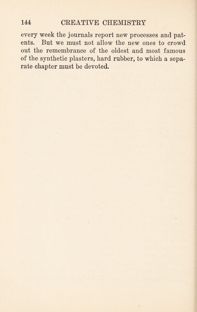 every week the journals report new processes and pat¬ ents. But we must not allow the new ones to crowd out the remembrance of the oldest and most famous of the synthetic plasters, hard rubber, to which a sepa¬ rate chapter must be devoted.