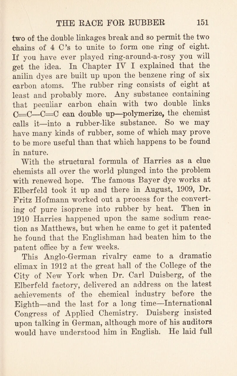 two of the double linkages break and so permit the two chains of 4 C’s to unite to form one ring of eight. If you have ever played ring-around-a-rosy you will get the idea. In Chapter IV I explained that the anilin dyes are built up upon the benzene ring of six carbon atoms. The rubber ring consists of eight at least and probably more. Any substance containing that peculiar carbon chain with two double links C=c—C=C can double up—polymerize, the chemist calls it—into a rubber-like substance. So we may have many kinds of rubber, some of which may prove to be more useful than that which happens to be found in nature. With the structural formula of Harries as a clue chemists all over the world plunged into the problem with renewed hope. The famous Bayer dye works at Elberfeld took it up and there in August, 1909, Dr. Fritz Hofmann worked out a process for the convert¬ ing of pure isoprene into rubber by heat. Then in 1910 Harries happened upon the same sodium reac¬ tion as Matthews, but when he came to get it patented he found that the Englishman had beaten him to the patent office by a few weeks. This Anglo-German rivalry came to a dramatic climax in 1912 at the great hall of the College of the City of New York when Dr. Carl Duisberg, of the Elberfeld factory, delivered an address on the latest achievements of the chemical industry before the Eighth—and the last for a long time—International Congress of Applied Chemistry. Duisberg insisted upon talking in German, although more of his auditors would have understood him in English. He laid full