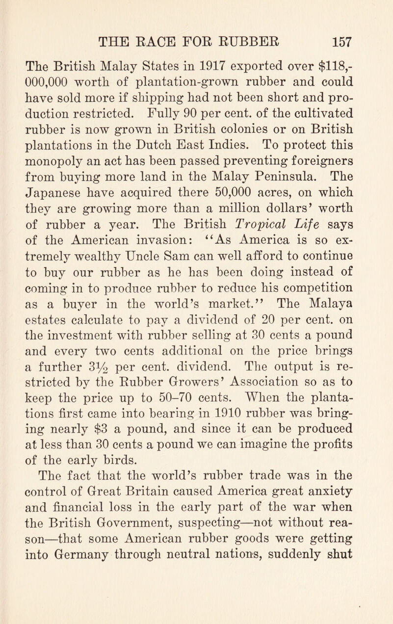 The British Malay States in 1917 exported over $118,- 000,000 worth of plantation-grown rubber and could have sold more if shipping had not been short and pro¬ duction restricted. Fully 90 per cent, of the cultivated rubber is now grown in British colonies or on British plantations in the Dutch East Indies. To protect this monopoly an act has been passed preventing foreigners from buying more land in the Malay Peninsula. The Japanese have acquired there 50,000 acres, on which they are growing more than a million dollars ’ worth of rubber a year. The British Tropical Life says of the American invasion: “As America is so ex¬ tremely wealthy Uncle Sam can well afford to continue to buy our rubber as he has been doing instead of coming in to produce rubber to reduce his competition as a buyer in the world’s market.” The Malaya estates calculate to pay a dividend of 20 per cent, on the investment with rubber selling at 30 cents a pound and every two cents additional on the price brings a further 3% per cent, dividend. The output is re¬ stricted by the Rubber Growers’ Association so as to keep the price up to 50-70 cents. When the planta¬ tions first came into bearing in 1910 rubber was bring¬ ing nearly $3 a pound, and since it can be produced at less than 30 cents a pound we can imagine the profits of the early birds. The fact that the world’s rubber trade was in the control of Great Britain caused America great anxiety and financial loss in the early part of the war when the British Government, suspecting—not without rea¬ son—that some American rubber goods were getting into Germany through neutral nations, suddenly shut