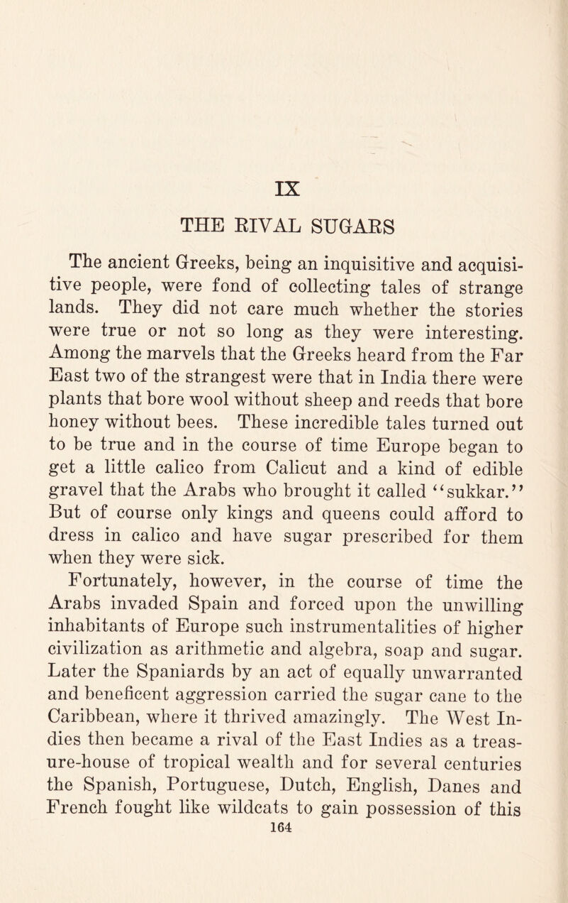 THE RIVAL SUGARS The ancient Greeks, being an inquisitive and acquisi¬ tive people, were fond of collecting tales of strange lands. They did not care much whether the stories were true or not so long as they were interesting. Among the marvels that the Greeks heard from the Far East two of the strangest were that in India there were plants that bore wool without sheep and reeds that bore honey without bees. These incredible tales turned out to be true and in the course of time Europe began to get a little calico from Calicut and a kind of edible gravel that the Arabs who brought it called “sukkar.” But of course only kings and queens could afford to dress in calico and have sugar prescribed for them when they were sick. Fortunately, however, in the course of time the Arabs invaded Spain and forced upon the unwilling inhabitants of Europe such instrumentalities of higher civilization as arithmetic and algebra, soap and sugar. Later the Spaniards by an act of equally unwarranted and beneficent aggression carried the sugar cane to the Caribbean, where it thrived amazingly. The West In¬ dies then became a rival of the East Indies as a treas¬ ure-house of tropical wealth and for several centuries the Spanish, Portuguese, Dutch, English, Danes and French fought like wildcats to gain possession of this