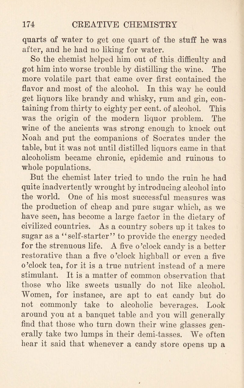 quarts of water to get one quart of the stuff he was after, and he had no liking for water. So the chemist helped him out of this difficulty and got him into worse trouble by distilling the wine. The more volatile part that came over first contained the flavor and most of the alcohol. In this way he could get liquors like brandy and whisky, rum and gin, con¬ taining from thirty to eighty per cent, of alcohol. This was the origin of the modern liquor problem. The wine of the ancients was strong enough to knock out Noah and put the companions of Socrates under the table, but it was not until distilled liquors came in that alcoholism became chronic, epidemic and ruinous to whole populations. But the chemist later tried to undo the ruin he had quite inadvertently wrought by introducing alcohol into the world. One of his most successful measures was the production of cheap and pure sugar which, as we have seen, has become a large factor in the dietary of civilized countries. As a country sobers up it takes to sugar as a “self-starter’’ to provide the energy needed for the strenuous life. A five o’clock candy is a better restorative than a five o’clock highball or even a five o’clock tea, for it is a true nutrient instead of a mere stimulant. It is a matter of common observation that those who like sweets usually do not like alcohol. Women, for instance, are apt to eat candy but do not commonly take to alcoholic beverages. Look around you at a banquet table and you will generally find that those who turn down their wine glasses gen¬ erally take two lumps in their demi-tasses. We often hear it said that whenever a candy store opens up a