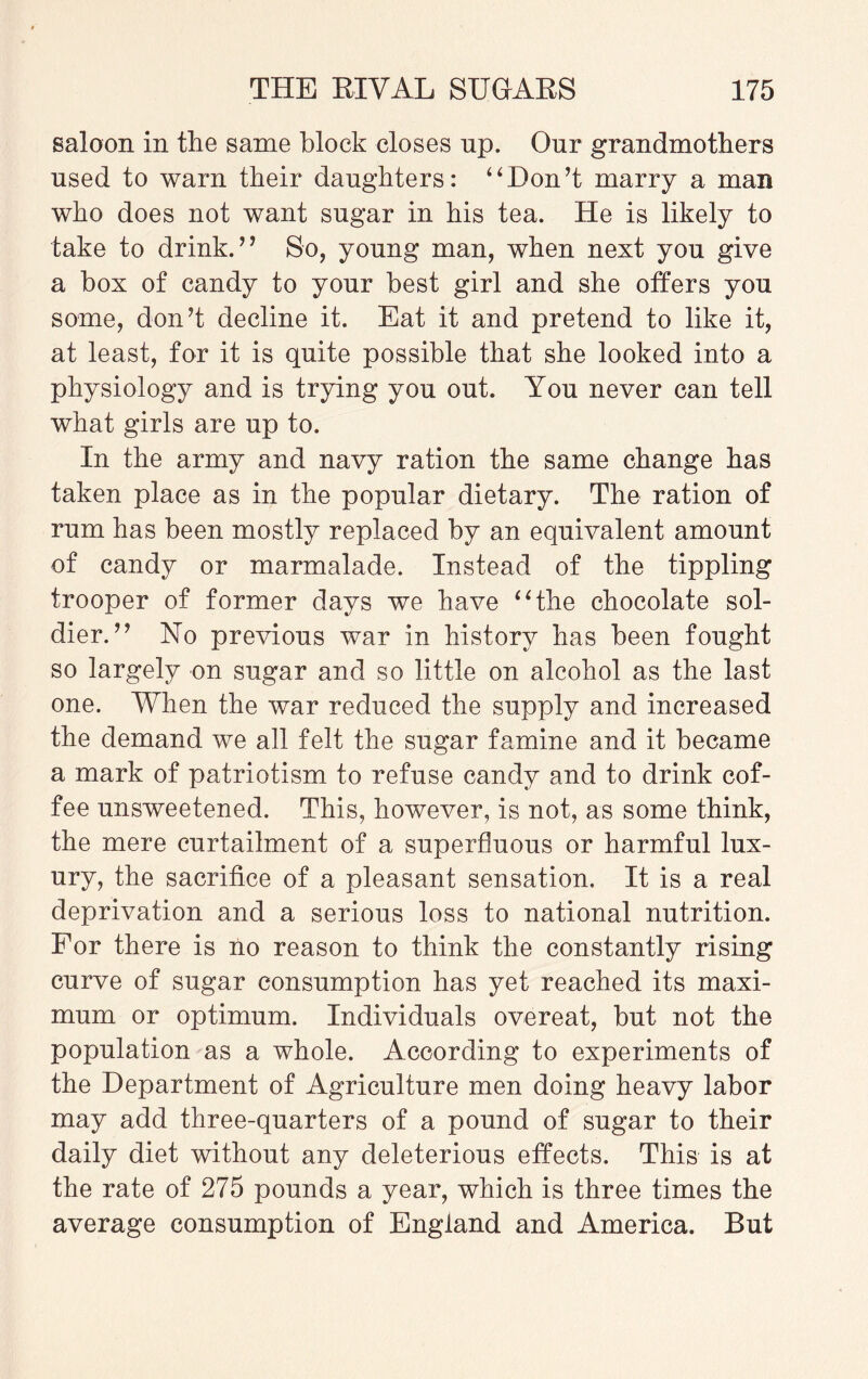 saloon in the same block closes np. Our grandmothers used to warn their daughters: ‘4Don’t marry a man who does not want sugar in his tea. He is likely to take to drink. ” So, young man, when next you give a box of candy to your best girl and she offers you some, don’t decline it. Eat it and pretend to like it, at least, for it is quite possible that she looked into a physiology and is trying you out. You never can tell what girls are up to. In the army and navy ration the same change has taken place as in the popular dietary. The ration of rum has been mostly replaced by an equivalent amount of candy or marmalade. Instead of the tippling trooper of former days we have “the chocolate sol¬ dier.” No previous war in history has been fought so largely on sugar and so little on alcohol as the last one. When the war reduced the supply and increased the demand we all felt the sugar famine and it became a mark of patriotism to refuse candy and to drink cof¬ fee unsweetened. This, however, is not, as some think, the mere curtailment of a superfluous or harmful lux¬ ury, the sacrifice of a pleasant sensation. It is a real deprivation and a serious loss to national nutrition. For there is no reason to think the constantly rising curve of sugar consumption has yet reached its maxi¬ mum or optimum. Individuals overeat, but not the population as a whole. According to experiments of the Department of Agriculture men doing heavy labor may add three-quarters of a pound of sugar to their daily diet without any deleterious effects. This is at the rate of 275 pounds a year, which is three times the average consumption of England and America. But