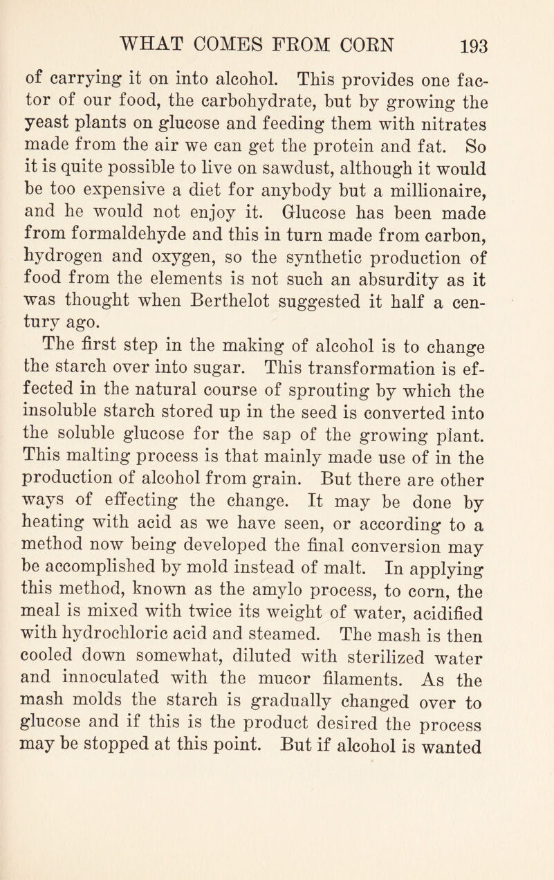 of carrying it on into alcohol. This provides one fac¬ tor of our food, the carbohydrate, but by growing the yeast plants on glucose and feeding them with nitrates made from the air we can get the protein and fat. So it is quite possible to live on sawdust, although it would be too expensive a diet for anybody but a millionaire, and he would not enjoy it. Glucose has been made from formaldehyde and this in turn made from carbon, hydrogen and oxygen, so the synthetic production of food from the elements is not such an absurdity as it was thought when Berthelot suggested it half a cen¬ tury ago. The first step in the making of alcohol is to change the starch over into sugar. This transformation is ef¬ fected in the natural course of sprouting by which the insoluble starch stored up in the seed is converted into the soluble glucose for the sap of the growing plant. This malting process is that mainly made use of in the production of alcohol from grain. But there are other ways of effecting the change. It may be done by heating with acid as we have seen, or according to a method now being developed the final conversion may be accomplished by mold instead of malt. In applying this method, known as the amylo process, to corn, the meal is mixed with twice its weight of water, acidified with hydrochloric acid and steamed. The mash is then cooled down somewhat, diluted with sterilized water and innoculated with the mucor filaments. As the mash molds the starch is gradually changed over to glucose and if this is the product desired the process may be stopped at this point. But if alcohol is wanted