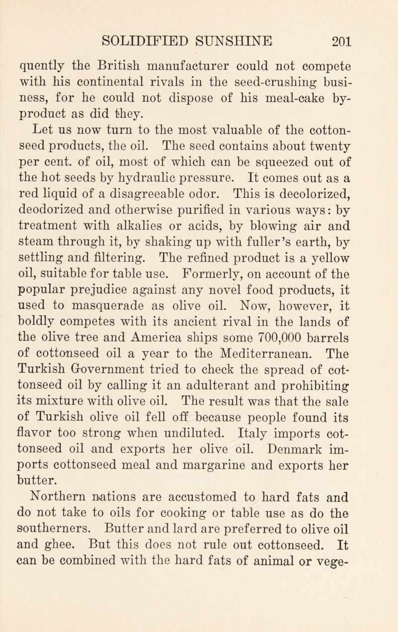 quently the British manufacturer could not compete with his continental rivals in the seed-crushing busi¬ ness, for he could not dispose of his meal-cake by¬ product as did they. Let us now turn to the most valuable of the cotton¬ seed products, the oil. The seed contains about twenty per cent, of oil, most of which can be squeezed out of the hot seeds by hydraulic pressure. It comes out as a red liquid of a disagreeable odor. This is decolorized, deodorized and otherwise purified in various ways: by treatment with alkalies or acids, by blowing air and steam through it, by shaking up with fuller’s earth, by settling and filtering. The refined product is a yellow oil, suitable for table use. Formerly, on account of the popular prejudice against any novel food products, it used to masquerade as olive oil. Now, however, it boldly competes with its ancient rival in the lands of the olive tree and America ships some 700,000 barrels of cottonseed oil a year to the Mediterranean. The Turkish Grovernment tried to check the spread of cot¬ tonseed oil by calling it an adulterant and prohibiting its mixture with olive oil. The result was that the sale of Turkish olive oil fell off because people found its flavor too strong when undiluted. Italy imports cot¬ tonseed oil and exports her olive oil. Denmark im¬ ports cottonseed meal and margarine and exports her butter. Northern nations are accustomed to hard fats and do not take to oils for cooking or table use as do the southerners. Butter and lard are preferred to olive oil and ghee. But this does not rule out cottonseed. It can be combined with the hard fats of animal or vege-