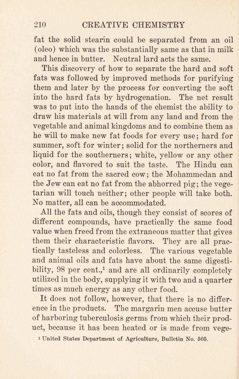 fat the solid stearin could be separated from an oil (oleo) which was the substantially same as that in milk and hence in butter. Neutral lard acts the same. This discovery of how to separate the hard and soft fats was followed by improved methods for purifying them and later by the process for converting the soft into the hard fats by hydrogenation. The net result was to put into the hands of the chemist the ability to draw his materials at will from any land and from the vegetable and animal kingdoms and to combine them as he will to make new fat foods for every use; hard for summer, soft for winter ; solid for the northerners and liquid for the southerners; white, yellow or any other color, and flavored to suit the taste. The Hindu can eat no fat from the sacred cow; the Mohammedan and the Jew can eat no fat from the abhorred pig; the vege¬ tarian will touch neither; other people will take both. No matter, all can be accommodated. All the fats and oils, though they consist of scores of different compounds, have practically the same food value when freed from the extraneous matter that gives them their characteristic flavors. They are all prac¬ tically tasteless and colorless. The various vegetable and animal oils and fats have about the same digesti¬ bility, 98 per cent.,1 and are all ordinarily completely utilized in the body, supplying it with two and a quarter times as much energy as any other food. It does not follow, however, that there is no differ¬ ence in the products. The margarin men accuse butter of harboring tuberculosis germs from which their prod¬ uct, because it has been heated or is made from vege- i United States Department of Agriculture, Bulletin No. 505.