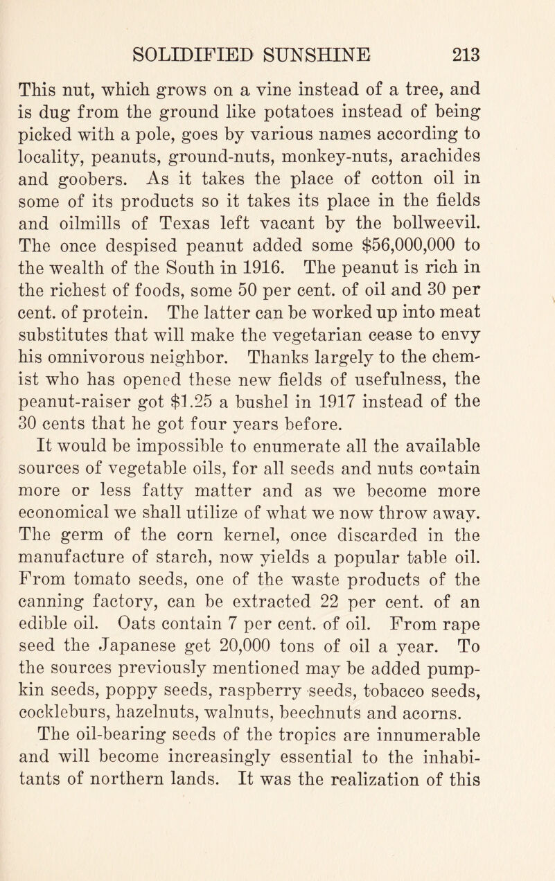 This nut, which grows on a vine instead of a tree, and is dug from the ground like potatoes instead of being picked with a pole, goes by various names according to locality, peanuts, ground-nuts, monkey-nuts, arachides and goobers. As it takes the place of cotton oil in some of its products so it takes its place in the fields and oilmills of Texas left vacant by the bollweevil. The once despised peanut added some $56,000,000 to the wealth of the South in 1916. The peanut is rich in the richest of foods, some 50 per cent, of oil and 30 per cent, of protein. The latter can be worked up into meat substitutes that will make the vegetarian cease to envy his omnivorous neighbor. Thanks largely to the chem¬ ist who has opened these new fields of usefulness, the peanut-raiser got $1.25 a bushel in 1917 instead of the 30 cents that he got four years before. It would be impossible to enumerate all the available sources of vegetable oils, for all seeds and nuts contain more or less fatty matter and as we become more economical we shall utilize of what we now throw awav. The germ of the corn kernel, once discarded in the manufacture of starch, now yields a popular table oil. From tomato seeds, one of the waste products of the canning factory, can be extracted 22 per cent, of an edible oil. Oats contain 7 per cent, of oil. From rape seed the Japanese get 20,000 tons of oil a year. To the sources previously mentioned may be added pump¬ kin seeds, poppy seeds, raspberry seeds, tobacco seeds, cockleburs, hazelnuts, walnuts, beechnuts and acorns. The oil-bearing seeds of the tropics are innumerable and will become increasingly essential to the inhabi¬ tants of northern lands. It was the realization of this