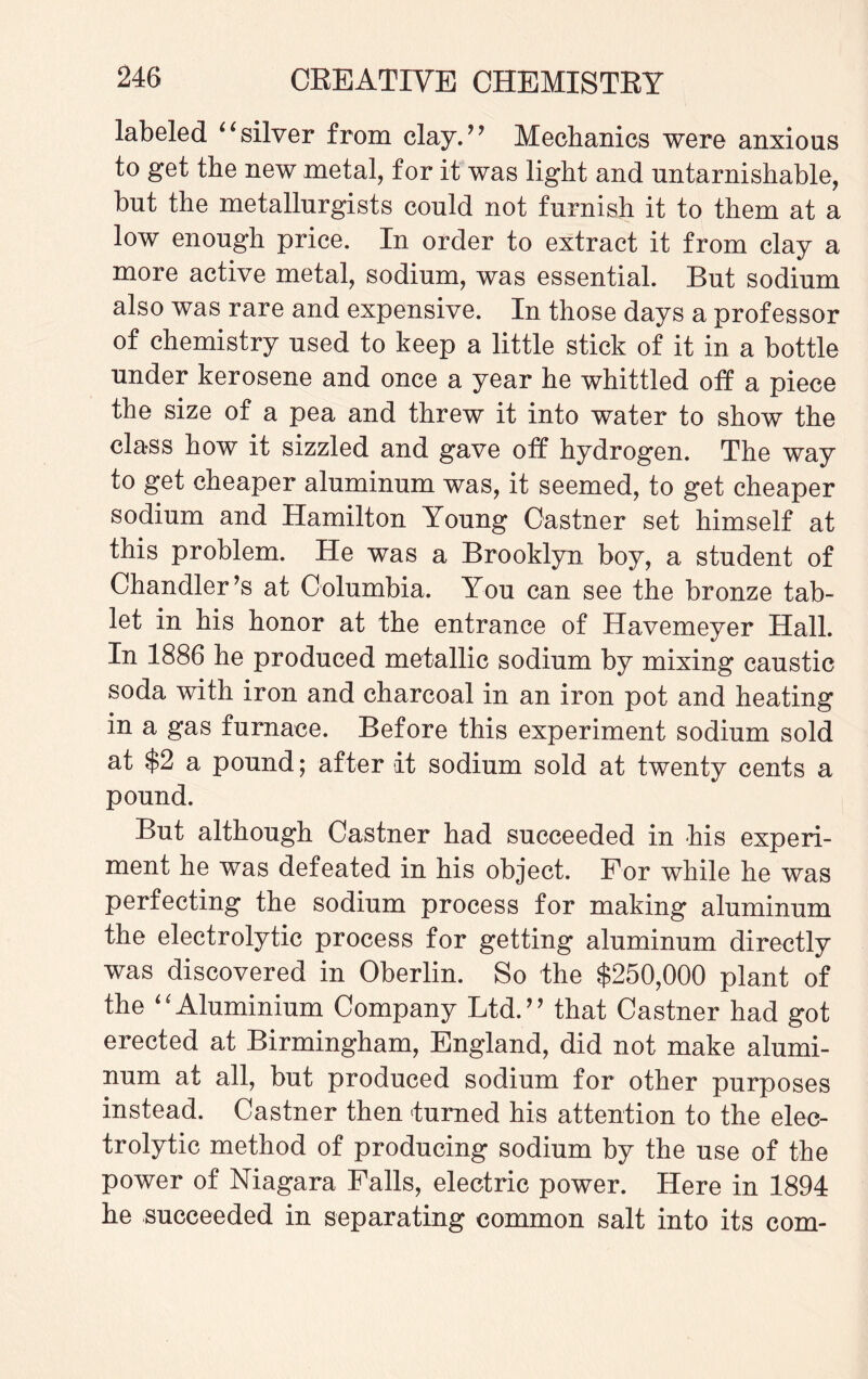 labeled “silver from clay.” Mechanics were anxious to get the new metal, for it was light and untarnishable, but the metallurgists could not furnish it to them at a low enough price. In order to extract it from clay a more active metal, sodium, was essential. But sodium also was rare and expensive. In those days a professor of chemistry used to keep a little stick of it in a bottle under kerosene and once a year he whittled off a piece the size of a pea and threw it into water to show the class how it sizzled and gave off hydrogen. The way to get cheaper aluminum was, it seemed, to get cheaper sodium and Hamilton Young Castner set himself at this problem. He was a Brooklyn boy, a student of Chandler’s at Columbia. You can see the bronze tab¬ let in his honor at the entrance of Havemeyer Hall. In 1886 he produced metallic sodium by mixing caustic soda with iron and charcoal in an iron pot and heating in a gas furnace. Before this experiment sodium sold at $2 a pound; after it sodium sold at twenty cents a pound. But although Castner had succeeded in his experi¬ ment he was defeated in his object. For while he was perfecting the sodium process for making aluminum the electrolytic process for getting aluminum directly was discovered in Oberlin. So the $250,000 plant of the “Aluminium Company Ltd.” that Castner had got erected at Birmingham, England, did not make alumi¬ num at all, but produced sodium for other purposes instead. Castner then turned his attention to the elec¬ trolytic method of producing sodium by the use of the power of Niagara Falls, electric power. Here in 1894 he succeeded in separating common salt into its com-