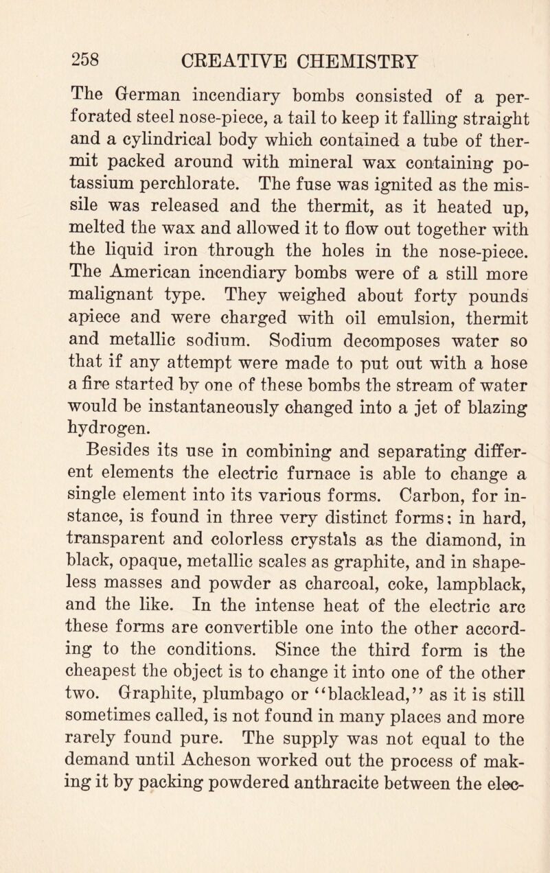 The German incendiary bombs consisted of a per¬ forated steel nose-piece, a tail to keep it falling straight and a cylindrical body which contained a tube of ther¬ mit packed around with mineral wax containing po¬ tassium perchlorate. The fuse was ignited as the mis¬ sile was released and the thermit, as it heated up, melted the wax and allowed it to flow out together with the liquid iron through the holes in the nose-piece. The American incendiary bombs were of a still more malignant type. They weighed about forty pounds apiece and were charged with oil emulsion, thermit and metallic sodium. Sodium decomposes water so that if any attempt were made to put out with a hose a fire started by one of these bombs the stream of water would be instantaneously changed into a jet of blazing hydrogen. Besides its use in combining and separating differ¬ ent elements the electric furnace is able to change a single element into its various forms. Carbon, for in¬ stance, is found in three very distinct forms; in hard, transparent and colorless crystals as the diamond, in black, opaque, metallic scales as graphite, and in shape¬ less masses and powder as charcoal, coke, lampblack, and the like. In the intense heat of the electric arc these forms are convertible one into the other accord¬ ing to the conditions. Since the third form is the cheapest the object is to change it into one of the other two. Graphite, plumbago or “blacklead,” as it is still sometimes called, is not found in many places and more rarely found pure. The supply was not equal to the demand until Acheson worked out the process of mak¬ ing it by packing powdered anthracite between the elec-