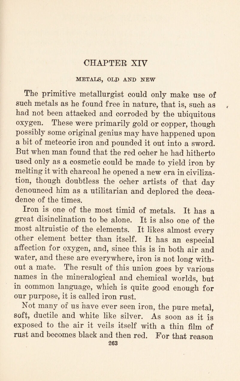 CHAPTER XIV METALS, OLD AND NEW The primitive metallurgist could only make use of such metals as he found free in nature, that is, such as had not been attacked and corroded by the ubiquitous oxygen. These were primarily gold or copper, though possibly some original genius may have happened upon a bit of meteoric iron and pounded it out into a sword. But when man found that the red ocher he had hitherto used only as a cosmetic could be made to yield iron by melting it with charcoal he opened a new era in civiliza¬ tion, though doubtless the ocher artists of that day denounced him as a utilitarian and deplored the deca¬ dence of the times. Iron is one of the most timid of metals. It has a great disinclination to be alone. It is also one of the most altruistic of the elements. It likes almost every other element better than itself. It has an especial affection for oxygen, and, since this is in both air and water, and these are everywhere, iron is not long with¬ out a mate. The result of this union goes by various names in the mineralogical and chemical worlds, but in common language, which is quite good enough for our purpose, it is called iron rust. Not many of us have ever seen iron, the pure metal, soft, ductile and white like silver. As soon as it is exposed to the air it veils itself with a thin film of rust and becomes black and then red. For that reason
