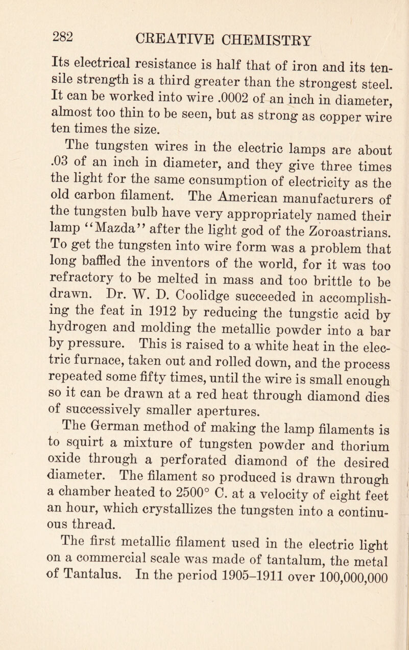 Its electrical resistance is half that of iron and its ten¬ sile strength is a third greater than the strongest steel. It can he worked into wire .0002 of an inch in diameter, almost too thin to be seen, but as strong as copper wire ten times the size. The tungsten wires in the electric lamps are about .03 of an inch in diameter, and they give three times the light for the same consumption of electricity as the old carbon filament. The American manufacturers of the tungsten bulb have very appropriately named their lamp Mazda” after the light god of the Zoroastrians. To get the tungsten into wire form was a problem that long baffled the inventors of the world, for it was too refractory to be melted in mass and too brittle to be drawn. Dr. W. D. Coolidge succeeded in accomplish¬ ing the feat in 1912 by reducing the tungstic acid by hydrogen and molding the metallic powder into a bar by pressure. This is raised to a white heat in the elec¬ tric furnace, taken out and rolled down, and the process repeated some fifty times, until the wire is small enough so it can be drawn at a red heat through diamond dies of successively smaller apertures. The German method of making the lamp filaments is to squirt a mixture of tungsten powder and thorium oxide through a perforated diamond of the desired diameter. The filament so produced is drawn through a chamber heated to 2500° C. at a velocity of eight feet an hour, which crystallizes the tungsten into a continu¬ ous thread. The first metallic filament used in the electric light on a commercial scale was made of tantalum, the metal of Tantalus. In the period 1905-1911 over 100,000,000