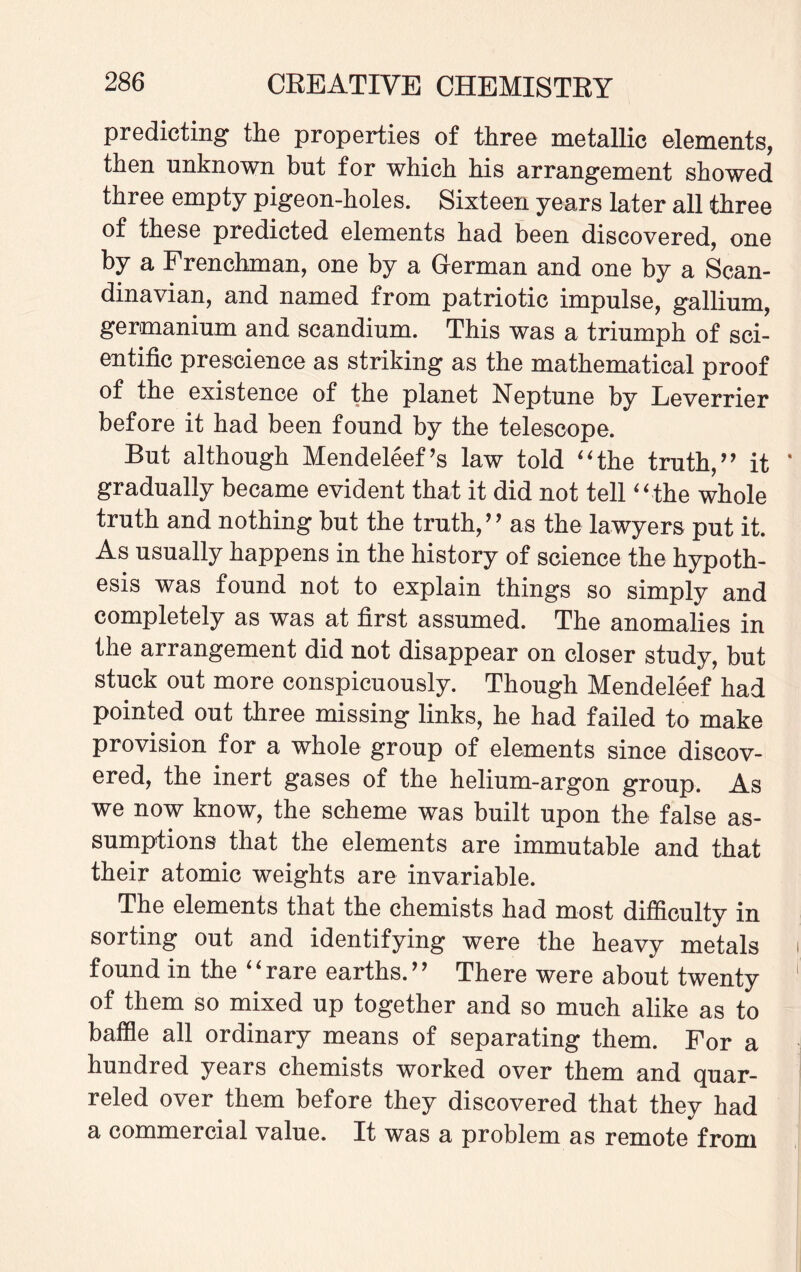 predicting the properties of three metallic elements, then unknown but for which his arrangement showed three empty pigeon-holes. Sixteen years later all three of these predicted elements had been discovered, one by a Frenchman, one by a German and one by a Scan¬ dinavian, and named from patriotic impulse, gallium, germanium and scandium. This was a triumph of sci¬ entific prescience as striking as the mathematical proof of the existence of the planet Neptune by Leverrier before it had been found by the telescope. But although Mendeleef’s law told “the truth,” it gradually became evident that it did not tell “ the whole truth and nothing but the truth,” as the lawyers put it. As usually happens in the history of science the hypoth¬ esis was found not to explain things so simply and completely as was at first assumed. The anomalies in the arrangement did not disappear on closer study, but stuck out more conspicuously. Though Mendeleef had pointed out three missing links, he had failed to make provision for a whole group of elements since discov¬ ered, the inert gases of the helium-argon group. As we now know, the scheme was built upon the false as¬ sumptions that the elements are immutable and that their atomic weights are invariable. The elements that the chemists had most difficulty in sorting out and identifying were the heavy metals found in the “rare earths.” There were about twenty of them so mixed up together and so much alike as to baffle all ordinary means of separating them. For a hundred years chemists worked over them and quar¬ reled over them before they discovered that they had a commercial value. It was a problem as remote from