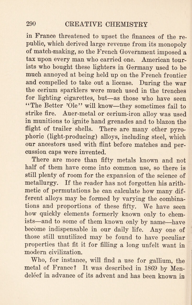 in France threatened to upset the finances of the re¬ public, which derived large revenue from its monopoly of match-making, so the French Grovernment imposed a tax upon every man who carried one. American tour¬ ists who bought these lighters in Grermany used to be much annoyed at being held up on the French frontier and compelled to take out a license. During the war the cerium sparklers were much used in the trenches for lighting cigarettes, but—as those who have seen “The Better ’Ole” will know—they sometimes fail to strike fire. Auer-metal or cerium-iron alloy was used in munitions to ignite hand grenades and to blazon the flight of trailer shells. There are many other pyro¬ phoric (light-producing) alloys, including steel, which our ancestors used with flint before matches and per¬ cussion caps were invented. There are more than fifty metals known and not half of them have come into common use, so there is still plenty of room for the expansion of the science of metallurgy. If the reader has not forgotten his arith¬ metic of permutations he can calculate how many dif¬ ferent alloys may be formed by varying the combina¬ tions and proportions of these fifty. We have seen how quickly elements formerly known only to chem¬ ists—and to some of them known only by name—have become indispensable in our daily life. Any one of those still unutilized may be found to have peculiar properties that fit it for filling a long unfelt want in modem civilization. Who, for instance, will find a use for gallium, the metal of France? It was described in 1869 by Men- deleef in advance of its advent and has been known in