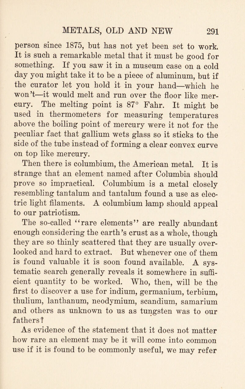 person since 1875, but has not yet been set to work. It is such a remarkable metal that it must be good for something. If you saw it in a museum case on a cold day you might take it to be a piece of aluminum, but if the curator let you hold it in your hand—which he won!—it would melt and run over the floor like mer¬ cury. The melting point is 87° Fahr. It might be used in thermometers for measuring temperatures above the boiling point of mercury were it not for the peculiar fact that gallium wets glass so it sticks to the side of the tube instead of forming a clear convex curve on top like mercury. Then there is columbium, the American metal. It is strange that an element named after Columbia should prove so impractical. Columbium is a metal closely resembling tantalum and tantalum found a use as elec¬ tric light filaments. A columbium lamp should appeal to our patriotism. The so-called “rare elements” are really abundant enough considering the earth’s crust as a whole, though they are so thinly scattered that they are usually over¬ looked and hard to extract. But whenever one of them is found valuable it is soon found available. A sys¬ tematic search generally reveals it somewhere in suffi¬ cient quantity to be worked. Who, then, will be the first to discover a use for indium, germanium, terbium, thulium, lanthanum, neodymium, scandium, samarium and others as unknown to us as tungsten was to our fathers? As evidence of the statement that it does not matter how rare an element may be it will come into common use if it is found to be commonly useful, we may refer