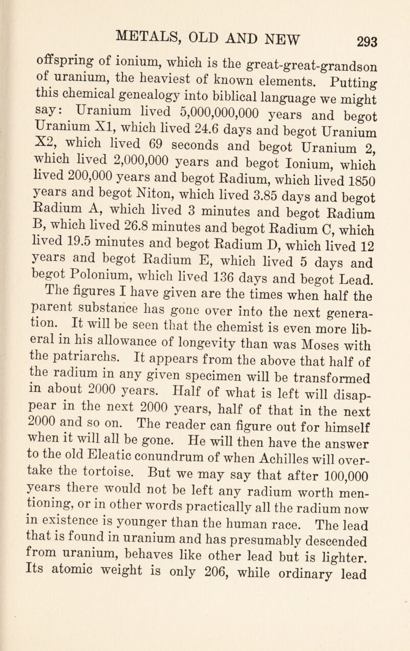 offspring of ionium, which is the great-great-grandson of uranium, the heaviest of known elements. Putting this chemical genealogy into biblical language we might say: Uranium lived 5,000,000,000 years and begot Uranium XI, which lived 24.6 days and begot Uranium X2, which lived 69 seconds and begot Uranium 2, which lived 2,000,000 years and begot Ionium, which lived 200,000 years and begot Radium, which lived 1850 years and begot Niton, which lived 3.85 days and begot Radium A, which lived 3 minutes and begot Radium B, which lived 26.8 minutes and begot Radium C, which lived 19.5 minutes and begot Radium D, which lived 12 years and begot Radium E, which lived 5 days and begot Polonium, which lived 136 days and begot Lead. The figures I have given are the times when half the parent substance has gone over into the next genera¬ tion.. It will be seen that the chemist is even more lib¬ eral in his allowance of longevity than was Moses with the patriarchs. It appears from the above that half of the radium in any given specimen will be transformed m about 2000 years. Half of what is left will disap¬ pear in the next 2000 years, half of that in the next 2000 and so on. The reader can figure out for himself when it will all be gone. He will then have the answer to the old Eleatic conundrum of when Achilles will over¬ take the tortoise. But we may say that after 100,000 years there would not be left any radium worth men¬ tioning, or in other words practically all the radium now in existence is younger than the human race. The lead that is found in uranium and has presumably descended from uranium, behaves like other lead but is lighter. Its atomic weight is only 206, while ordinary lead