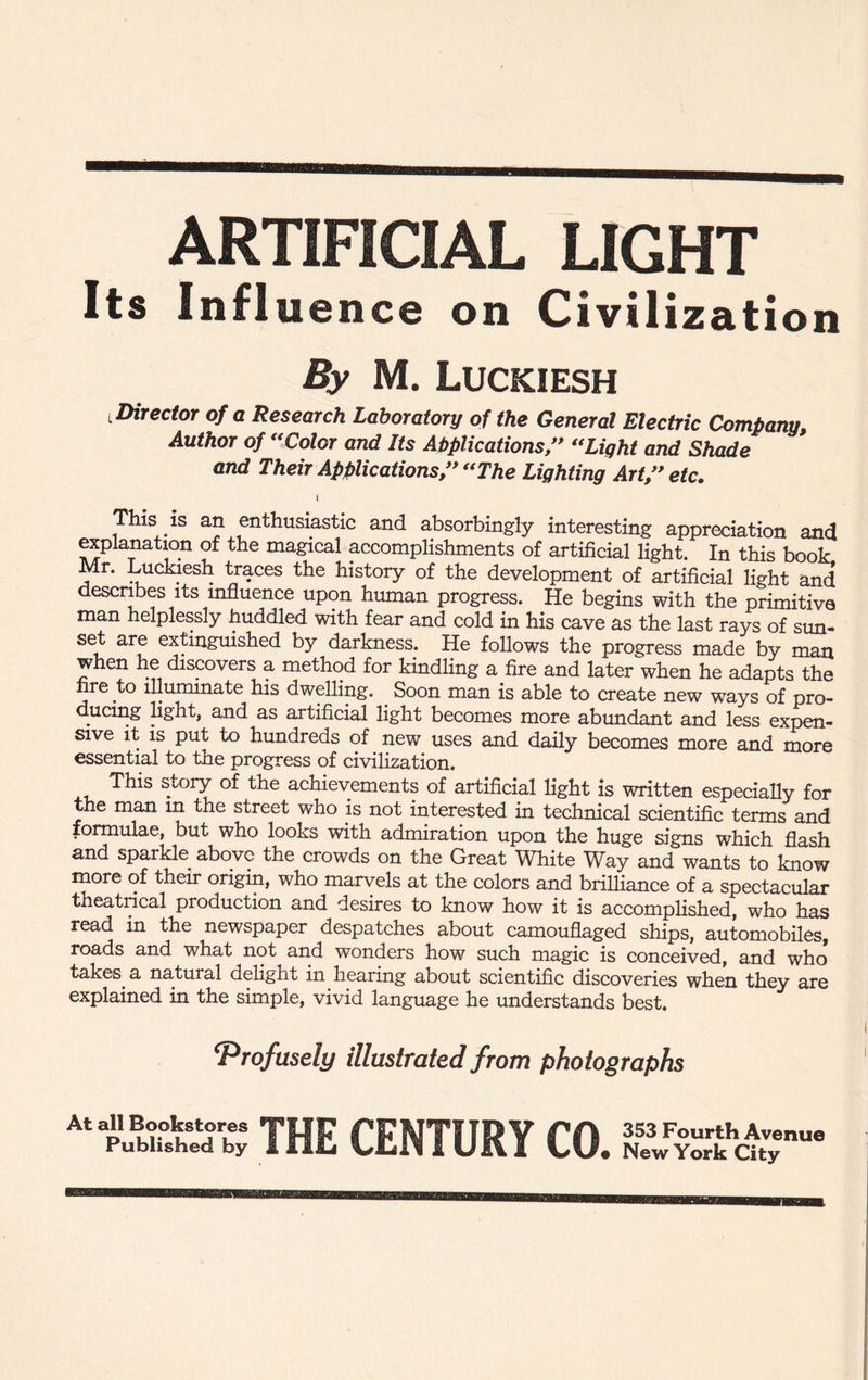 ARTIFICIAL LIGHT Its Influence on Civilization By M. Luckiesh ^Director of a Research Laboratory of the General Electric Company, Author of “Color and Its Applications/* “Light and Shade and Their Applications/* “The Lighting Art/* etc. t This is an enthusiastic and absorbingly interesting appreciation and explanation of the magical accomplishments of artificial light. In this book Mr. Luckiesh traces the history of the development of artificial light and describes its influence upon human progress. He begins with the primitive man helplessly huddled with fear and cold in his cave as the last rays of sun¬ set are extinguished by darkness. He follows the progress made by man when he discovers a method for kindling a fire and later when he adapts the nre to illuminate his dwelling. . Soon man is able to create new ways of pro- ducing light, and as artificial light becomes more abundant and less expen¬ sive it is put to hundreds of new uses and daily becomes more and more essential to the progress of civilization. This story of the achievements of artificial light is written especially for he man in the street who is not interested in technical scientific terms and formulae, but who looks with admiration upon the huge signs which flash and sparkle above the crowds on the Great White Way and wants to know more of their origin, who marvels at the colors and brilliance of a spectacular theatrical production and desires to know how it is accomplished, who has read in the newspaper despatches about camouflaged ships, automobiles, roads and what not and wonders how such magic is conceived, and who* takes, a natural delight in hearing about scientific discoveries when they are explained in the simple, vivid language he understands best. ‘Profusely illustrated from photographs At all Bookstores Published by THE CENTURY CO. 353 Fourth Avenue New York City