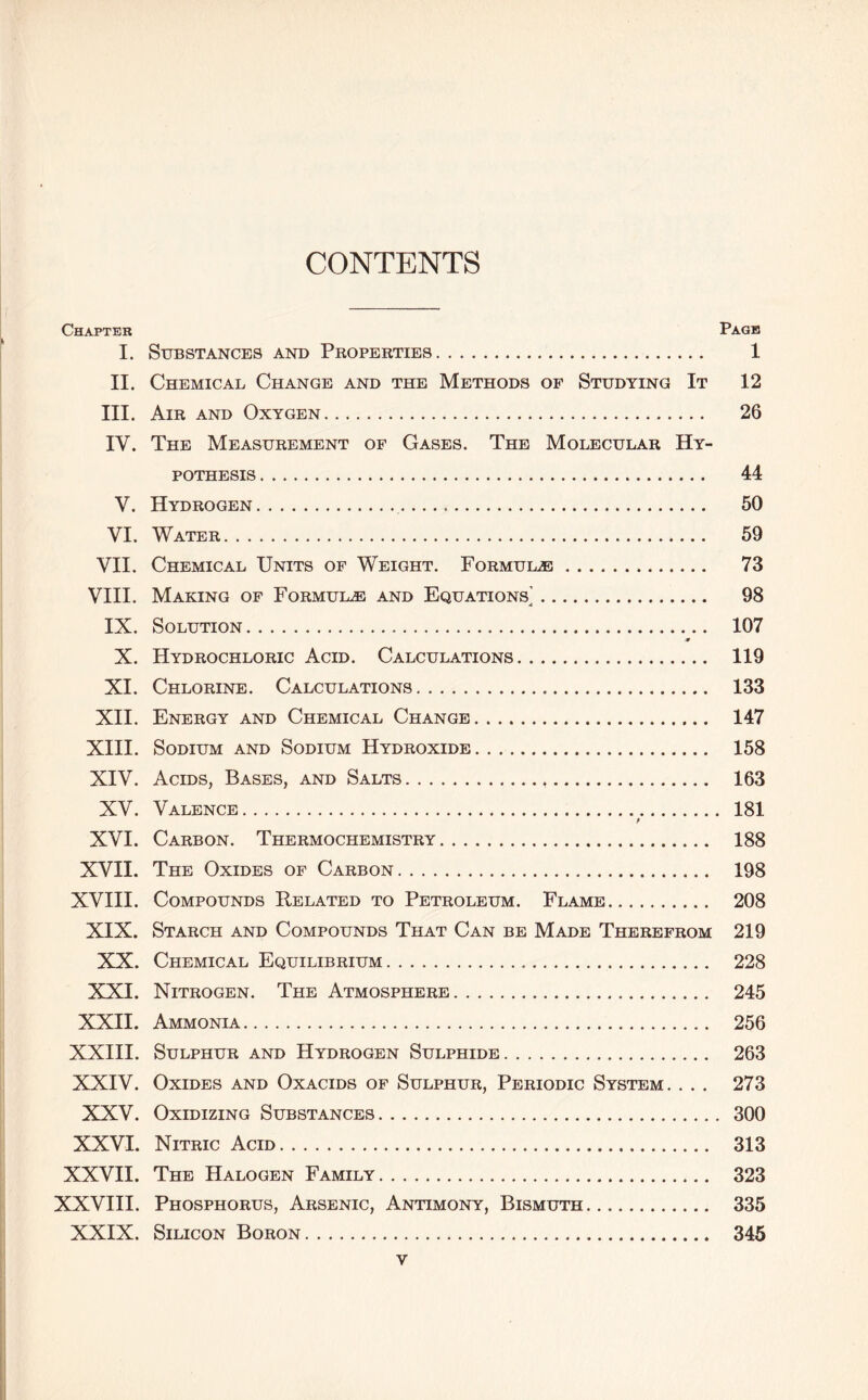 CONTENTS Chapter Page I. Substances and Properties 1 II. Chemical Change and the Methods of Studying It 12 III. Air and Oxygen 26 IV. The Measurement of Gases. The Molecular Hy- pothesis 44 V. Hydrogen 50 VI. Water 59 VH. Chemical Units of Weight. FoRMULiE 73 VHI. Making of Formula and Equations^ 98 IX. Solution 107 X. Hydrochloric Acid. Calculations 119 XI. Chlorine. Calculations 133 XII. Energy and Chemical Change 147 XIII. Sodium and Sodium Hydroxide 158 XIV. Acids, Bases, and Salts 163 XV. Valence 181 XVI. Carbon. Thermochemistry 188 XVII. The Oxides of Carbon 198 XVIII. Compounds Related to Petroleum. Flame 208 XIX. Starch and Compounds That Can be Made Therefrom 219 XX. Chemical Equilibrium 228 XXI. Nitrogen. The Atmosphere 245 XXII. Ammonia 256 XXIII. Sulphur and Hydrogen Sulphide 263 XXIV. Oxides and Oxacids of Sulphur, Periodic System. . . . 273 XXV. Oxidizing Substances 300 XXVI. Nitric Acid 313 XXVH. The Halogen Family 323 XXVHI. Phosphorus, Arsenic, Antimony, Bismuth 335 XXIX. Silicon Boron 345