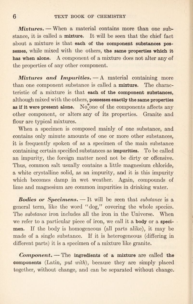 Mixtures, — When a material contains more than one sub- stance, it is called a mixture. It will be seen that the chief fact about a mixture is that each of the component substances pos- sesses, while mixed with the others, the same properties which it has when alone. A component of a mixture does not alter any of the properties of any other component. Mixtures and Impurities. — A material containing more than one component substance is called a mixture. The charac- teristic of a mixture is that each of the component substances, although mixed with the others, possesses exactly the same properties as if it were present alone. No^one of the components affects any other component, or alters any of its properties. Granite and flour are typical mixtures. When a specimen is composed mainly of one substance, and contains only minute amounts of one or more other substances, it is frequently spoken of as a specimen of the main substance containing certain specified substances as impurities. To be called an impurity, the foreign matter need not be dirty or offensive. Thus, common salt usually contains a little magnesium chloride, a white crystalline solid, as an impurity, and it is this impurity which becomes damp in wet weather. Again, compounds of lime and magnesium are common impurities in drinking water. Bodies or Specimens. — It will be seen that substance is a general term, like the word ‘^dog,’^ covering the whole species. The substance iron includes all the iron in the Universe. When we refer to a particular piece of iron, we call it a body or a speci- men. If the body is homogeneous (all parts alike), it may be made of a single substance. If it is heterogeneous (differing in different parts) it is a specimen of a mixture like granite. Component, — The ingredients of a mixture are called the components (Latin, put with), because they are simply placed together, without change, and can be separated without change.