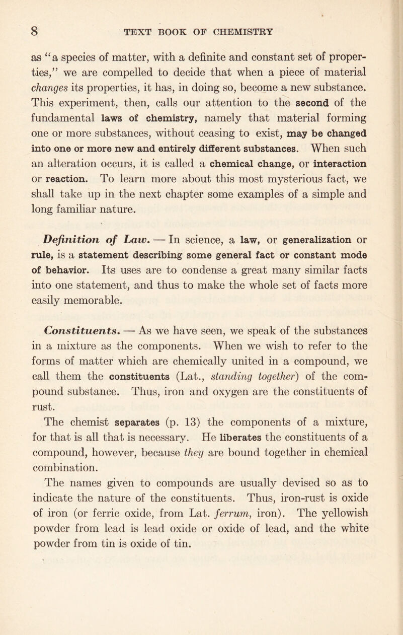 as species of matter, with a definite and constant set of proper- ties,’’ we are compelled to decide that when a piece of material changes its properties, it has, in doing so, become a new substance. This experiment, then, calls our attention to the second of the fundamental laws of chemistry, namely that material forming one or more substances, without ceasing to exist, may be changed into one or more new and entirely different substances. When such an alteration occurs, it is called a chemical change, or interaction or reaction. To learn more about this most mysterious fact, we shall take up in the next chapter some examples of a simple and long familiar nature. Definition of Law. — In science, a law, or generalization or rule, is a statement describing some general fact or constant mode of behavior. Its uses are to condense a great many similar facts into one statement, and thus to make the whole set of facts more easily memorable. Constituents. — As we have seen, we speak of the substances in a mixture as the components. When we wish to refer to the forms of matter which are chemically united in a compound, we call them the constituents (Lat., standing together) of the com- pound substance. Thus, iron and oxygen are the constituents of rust. The chemist separates (p. 13) the components of a mixture, for that is all that is necessary. He liberates the constituents of a compound, however, because they are bound together in chemical combination. The names given to compounds are usually devised so as to indicate the nature of the constituents. Thus, iron-rust is oxide of iron (or ferric oxide, from Lat. ferrum, iron). The yellowish powder from lead is lead oxide or oxide of lead, and the white powder from tin is oxide of tin.