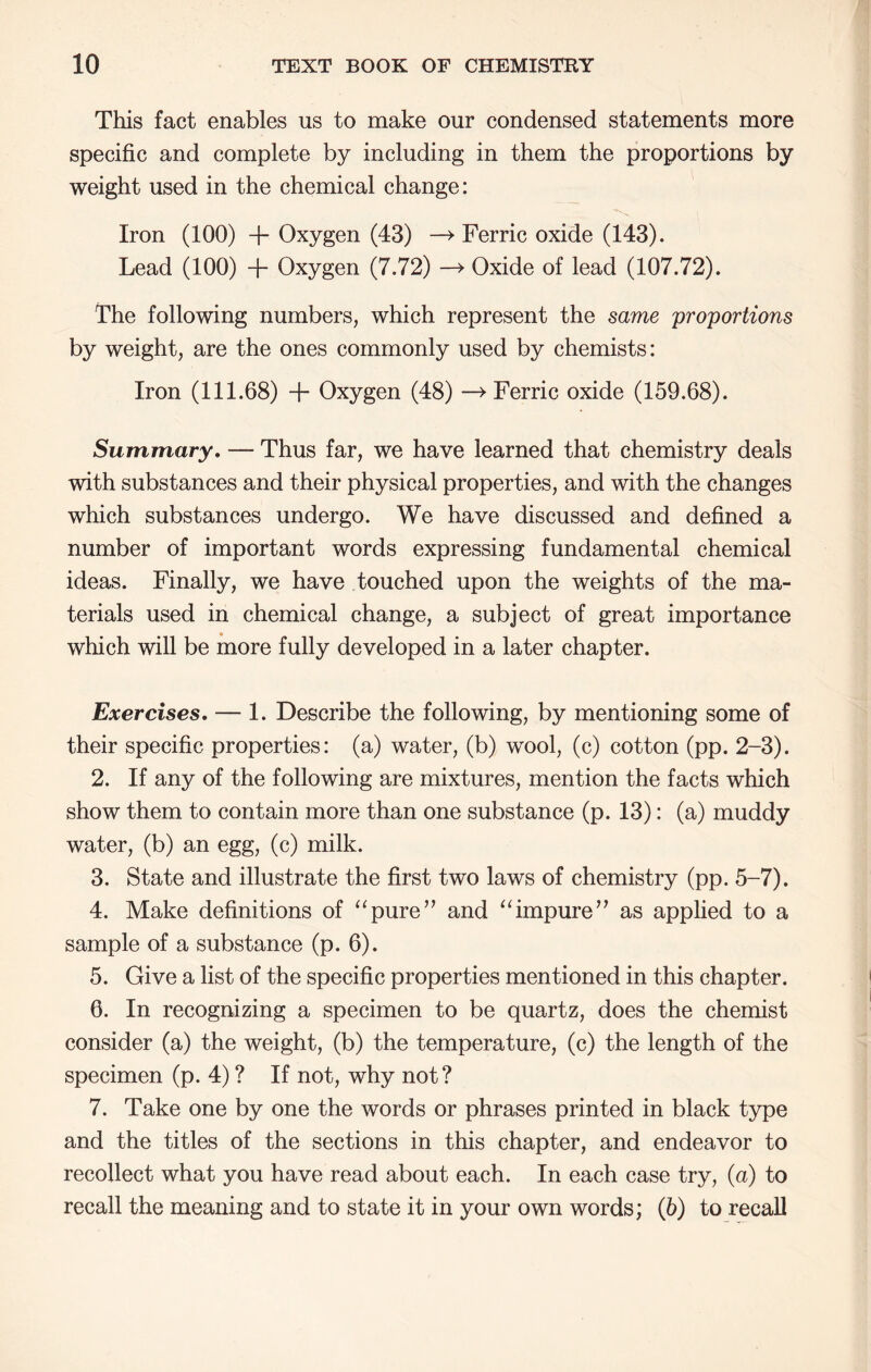 This fact enables us to make our condensed statements more specific and complete by including in them the proportions by weight used in the chemical change: Iron (100) + Oxygen (43) —> Ferric oxide (143). Lead (100) + Oxygen (7.72) Oxide of lead (107.72). The following numbers, which represent the same 'proportions by weight, are the ones commonly used by chemists: Iron (111.68) + Oxygen (48) —> Ferric oxide (159.68). Summary, — Thus far, we have learned that chemistry deals with substances and their physical properties, and with the changes which substances undergo. We have discussed and defined a number of important words expressing fundamental chemical ideas. Finally, we have touched upon the weights of the ma- terials used in chemical change, a subject of great importance which will be more fully developed in a later chapter. Exercises, — 1. Describe the following, by mentioning some of their specific properties: (a) water, (b) wool, (c) cotton (pp. 2-3). 2. If any of the following are mixtures, mention the facts which show them to contain more than one substance (p. 13): (a) muddy water, (b) an egg, (c) milk. 3. State and illustrate the first two laws of chemistry (pp. 5-7). 4. Make definitions of ^‘pure” and ‘Tmpure’’ as applied to a sample of a substance (p. 6). 5. Give a list of the specific properties mentioned in this chapter. 6. In recognizing a specimen to be quartz, does the chemist consider (a) the weight, (b) the temperature, (c) the length of the specimen (p. 4) ? If not, why not? 7. Take one by one the words or phrases printed in black type and the titles of the sections in this chapter, and endeavor to recollect what you have read about each. In each case try, (a) to recall the meaning and to state it in your own words; (h) to recall
