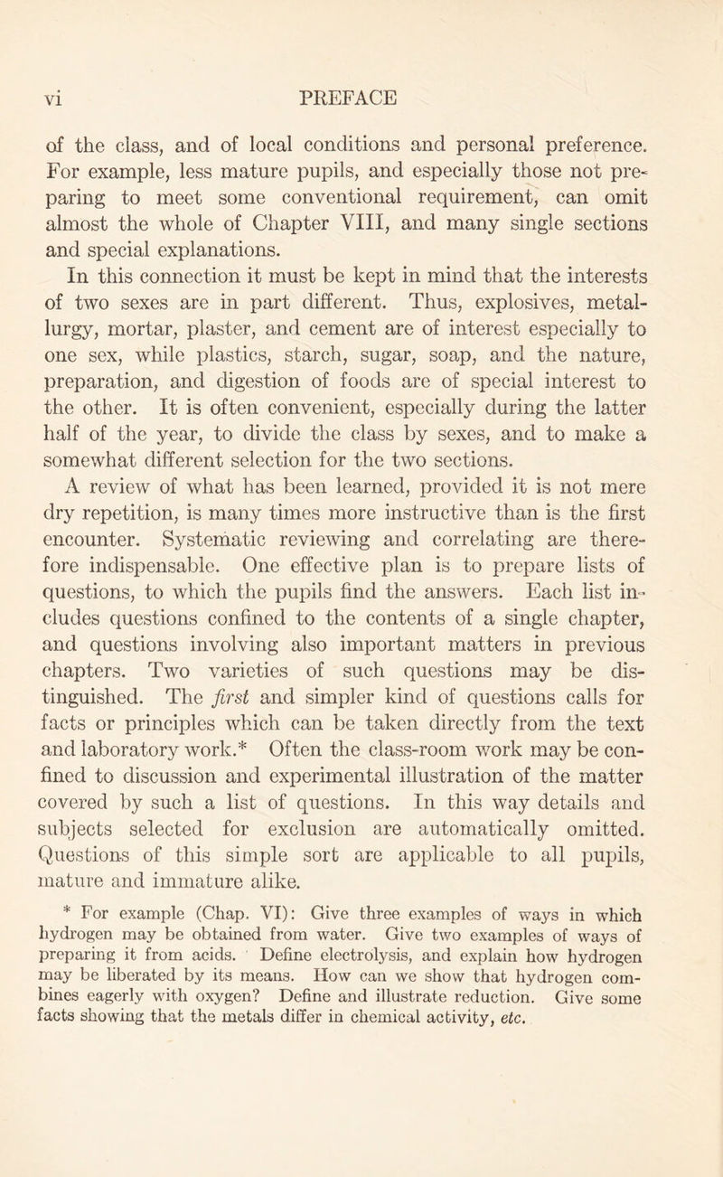 of the class, and of local conditions and personal preference. For example, less mature pupils, and especially those not pre~ paring to meet some conventional requirement, can omit almost the whole of Chapter VIII, and many single sections and special explanations. In this connection it must be kept in mind that the interests of two sexes are in part different. Thus, explosives, metal- lurgy, mortar, plaster, and cement are of interest especially to one sex, while plastics, starch, sugar, soap, and the nature, preparation, and digestion of foods are of special interest to the other. It is often convenient, especially during the latter half of the year, to divide the class by sexes, and to make a somewhat different selection for the two sections. A review of what has been learned, provided it is not mere dry repetition, is many times more instructive than is the first encounter. Systematic reviewing and correlating are there- fore indispensable. One effective plan is to prepare lists of questions, to which the pupils find the answers. Each list in- cludes questions confined to the contents of a single chapter, and questions involving also important matters in previous chapters. Two varieties of such questions may be dis- tinguished. The first and simpler kind of questions calls for facts or principles which can be taken directly from the text and laboratory work.* Often the class-room work may be con- fined to discussion and experimental illustration of the matter covered by such a list of questions. In this way details and subjects selected for exclusion are automatically omitted. Questions of this simple sort are applicable to all pupils, mature and immature alike. * For example (Chap. VI): Give three examples of ways in which hydrogen may be obtained from water. Give two examples of ways of preparing it from acids. Define electrolysis, and explain how hydrogen may be liberated by its means. How can we show that hydrogen com- bines eagerly with oxygen? Define and illustrate reduction. Give some facts showing that the metals differ in chemical activity, etc.