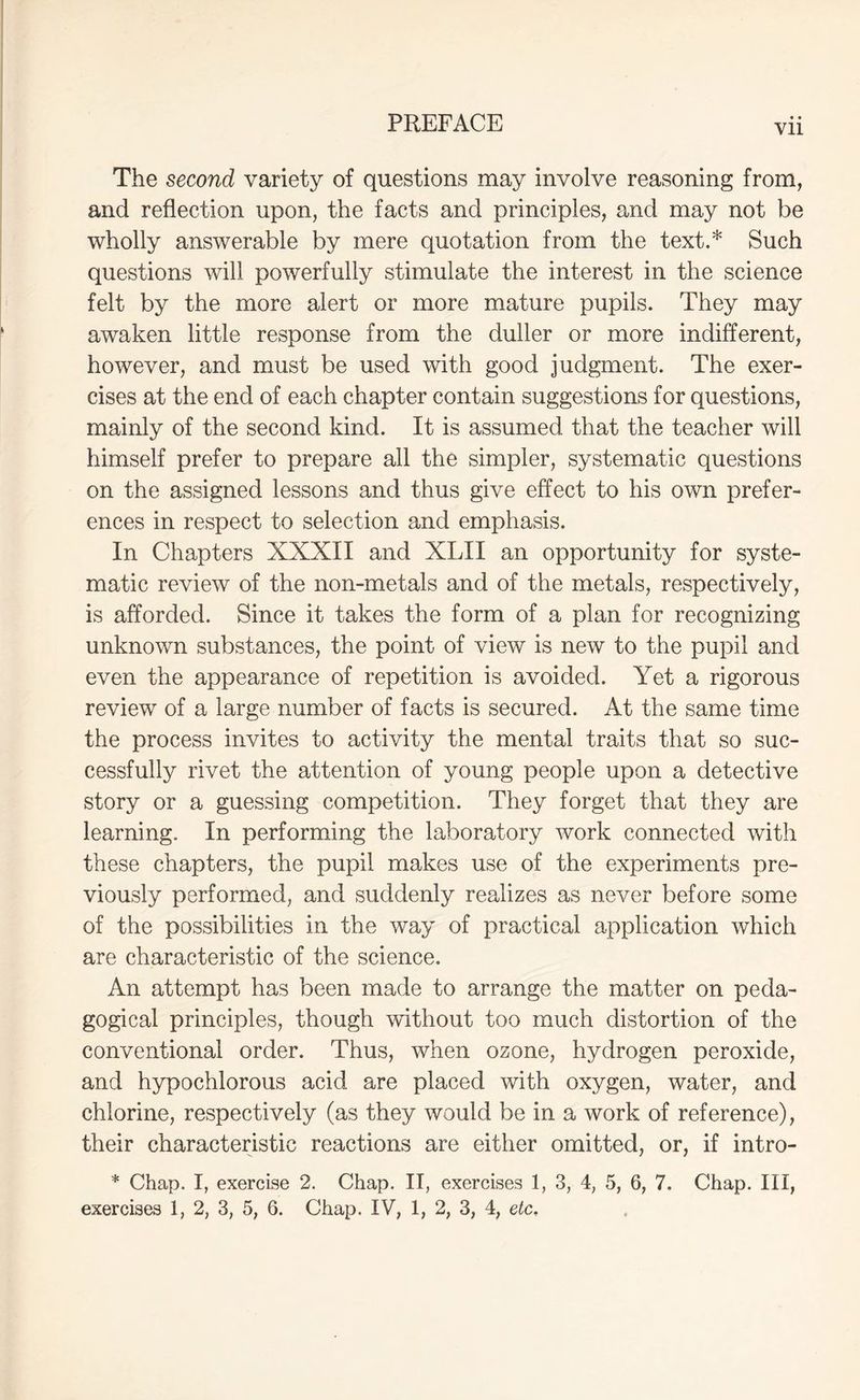 Vll The second variety of questions may involve reasoning from, and reflection upon, the facts and principles, and may not be wholly answerable by mere quotation from the text.* Such questions will powerfully stimulate the interest in the science felt by the more alert or more mature pupils. They may awaken little response from the duller or more indifferent, however, and must be used with good judgment. The exer- cises at the end of each chapter contain suggestions for questions, mainly of the second kind. It is assumed that the teacher will himself prefer to prepare all the simpler, systematic questions on the assigned lessons and thus give effect to his own prefer- ences in respect to selection and emphasis. In Chapters XXXII and XLII an opportunity for syste- matic review of the non-metals and of the metals, respectively, is afforded. Since it takes the form of a plan for recognizing unknown substances, the point of view is new to the pupil and even the appearance of repetition is avoided. Yet a rigorous review of a large number of facts is secured. At the same time the process invites to activity the mental traits that so suc- cessfully rivet the attention of young people upon a detective story or a guessing competition. They forget that they are learning. In performing the laboratory work connected with these chapters, the pupil makes use of the experiments pre- viously performed, and suddenly realizes as never before some of the possibilities in the way of practical application which are characteristic of the science. An attempt has been made to arrange the matter on peda- gogical principles, though without too much distortion of the conventional order. Thus, when ozone, hydrogen peroxide, and hypochlorous acid are placed with oxygen, water, and chlorine, respectively (as they would be in a work of reference), their characteristic reactions are either omitted, or, if intro- * Chap. I, exercise 2. Chap. II, exercises 1, 3, 4, 5, 6, 7. Chap. Ill,