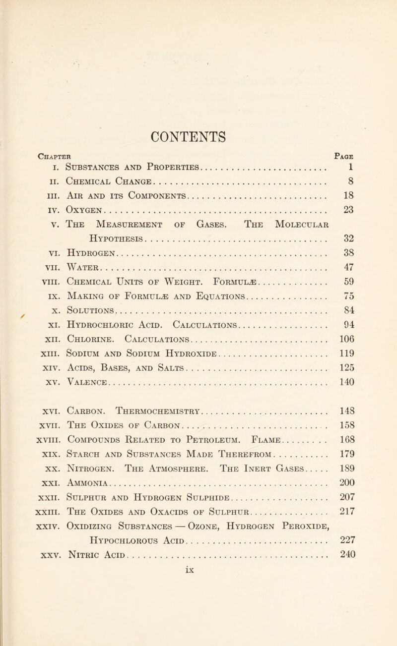 CONTENTS Chapter Page i. Substances and Properties 1 ii. Chemical Change 8 hi. Air and its Components 18 iy. Oxygen 23 v. The Measurement of Gases. The Molecular Hypothesis 32 vi. Hydrogen 38 vii. Water 47 viii. Chemical Units of Weight. Formulae 59 ix. Making of Formulae and Equations 75 x. Solutions 84 ✓ xi. Hydrochloric Acid. Calculations 94 xn. Chlorine. Calculations 106 xiii. Sodium and Sodium Hydroxide 119 xiv. Acids, Bases, and Salts 125 xv. Valence 140 xvi. Carbon. Thermochemistry 148 xvii. The Oxides of Carbon 158 xviii. Compounds Related to Petroleum. Flame 168 xix. Starch and Substances Made Therefrom 179 xx. Nitrogen. The Atmosphere. The Inert Gases 189 xxi. Ammonia 200 xxii. Sulphur and Hydrogen Sulphide 207 xxiii. The Oxides and Oxacids of Sulphur 217 xxiv. Oxidizing Substances — Ozone, Hydrogen Peroxide, Hypochlorous Acid 227 xxv. Nitric Acid 240