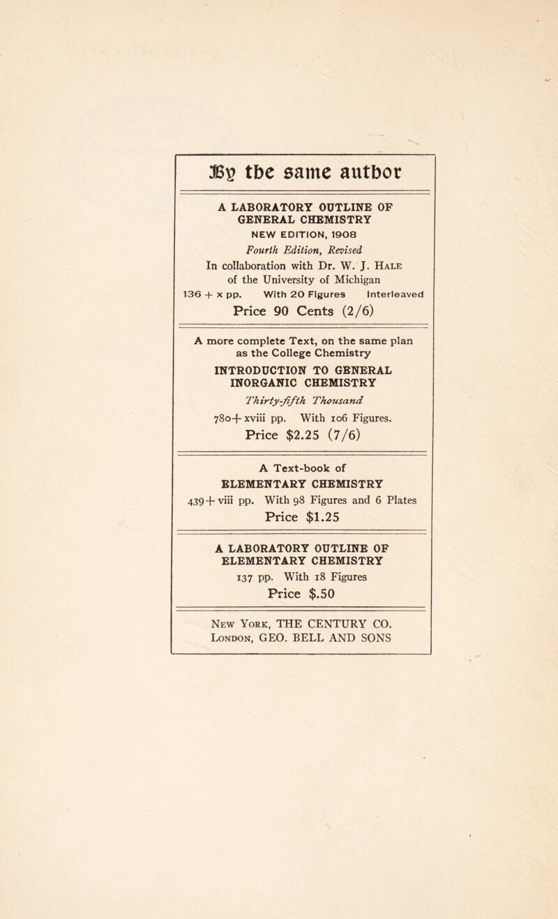 tbe same autboc A LABORATORY OUTLINE OF GENERAL CHEMISTRY NEW EDITION, 1908 Fourth Edition, Revised In collaboration with Dr. W. J. Hale of the University of Michigan 136 4- x pp. With 20 Figures Interleaved Price 90 Cents (2/6) A more complete Text, on the same plan as the College Chemistry INTRODUCTION TO GENERAL INORGANIC CHEMISTRY Thirty-fifth. Thousand 780+ xviii pp. With 106 Figures. Price $2.25 (7/6) A Text-book of ELEMENTARY CHEMISTRY 439+viii pp. With 98 Figures and 6 Plates Price $1.25 A LABORATORY OUTLINE OF ELEMENTARY CHEMISTRY 137 pp. With 18 Figures Price $.50 New York, THE CENTURY CO. London, GEO. BELL AND SONS