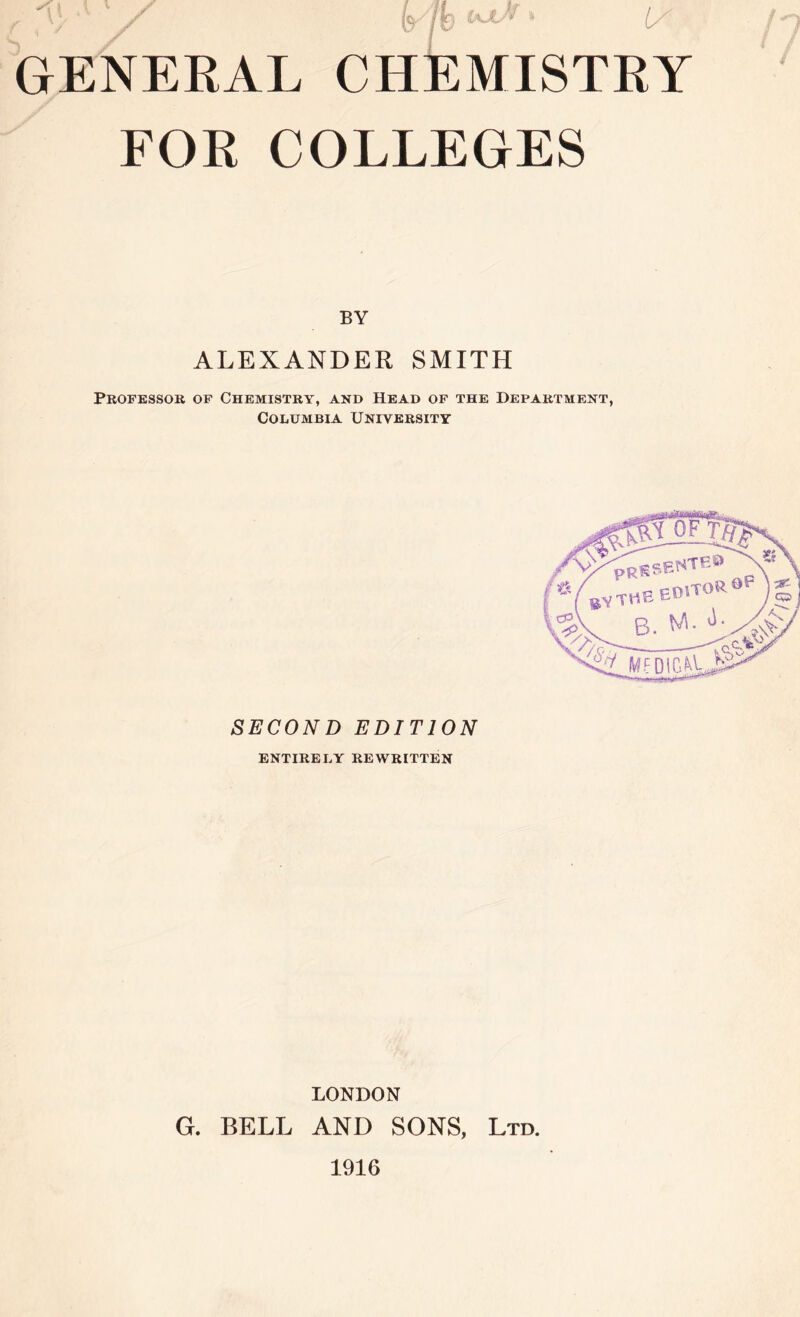 r \/ * jf W jV 1 1/ GENERAL CHEMISTRY FOR COLLEGES BY ALEXANDER SMITH Professor of Chemistry, and Head of the Department, Columbia University rV V &yt* Wi OF sente® pRE B ^ MFDIG^ SECOND EDITION entirely rewritten LONDON G. BELL AND SONS, Ltd. 1916