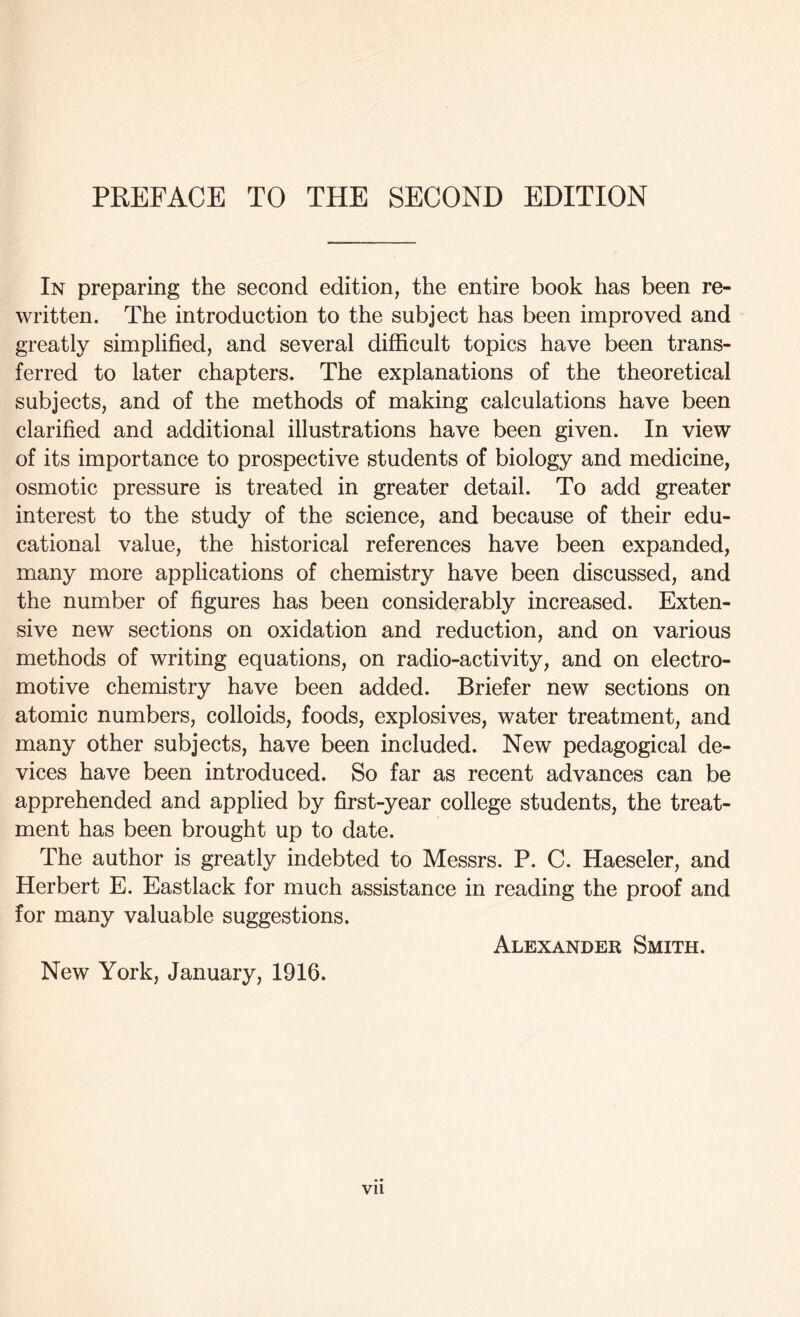 In preparing the second edition, the entire book has been re- written. The introduction to the subject has been improved and greatly simplified, and several difficult topics have been trans- ferred to later chapters. The explanations of the theoretical subjects, and of the methods of making calculations have been clarified and additional illustrations have been given. In view of its importance to prospective students of biology and medicine, osmotic pressure is treated in greater detail. To add greater interest to the study of the science, and because of their edu- cational value, the historical references have been expanded, many more applications of chemistry have been discussed, and the number of figures has been considerably increased. Exten- sive new sections on oxidation and reduction, and on various methods of writing equations, on radio-activity, and on electro- motive chemistry have been added. Briefer new sections on atomic numbers, colloids, foods, explosives, water treatment, and many other subjects, have been included. New pedagogical de- vices have been introduced. So far as recent advances can be apprehended and applied by first-year college students, the treat- ment has been brought up to date. The author is greatly indebted to Messrs. P. C. Haeseler, and Herbert E. Eastlack for much assistance in reading the proof and for many valuable suggestions. Alexander Smith. New York, January, 1916. Vll