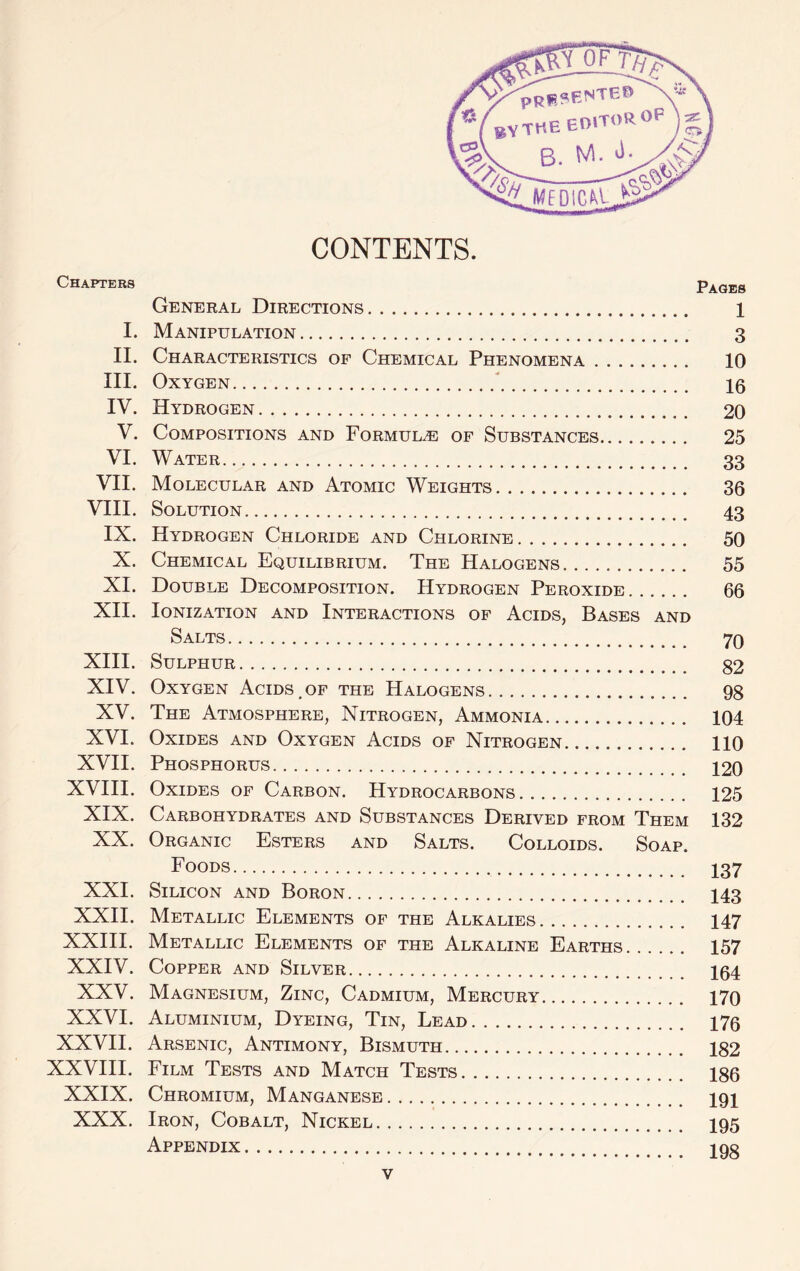 CONTENTS. Chapters P^qes General Directions 1 I. Manipulation 3 II. Characteristics of Chemical Phenomena 10 III. Oxygen  Ig IV. Hydrogen 20 V. Compositions and Formula of Substances 25 VI. Water 33 VII. Molecular and Atomic Weights 36 VIII. Solution 43 IX. Hydrogen Chloride and Chlorine 50 X. Chemical Equilibrium. The Halogens 55 XI. Double Decomposition. Hydrogen Peroxide 66 XH. Ionization and Interactions of Acids, Bases and Salts 70 XHI. Sulphur 82 XIV. Oxygen Acids , of the Halogens 98 XV. The Atmosphere, Nitrogen, Ammonia 104 XVI. Oxides and Oxygen Acids of Nitrogen 110 XVII. Phosphorus 120 XVIII. Oxides of Carbon. Hydrocarbons 125 XIX. Carbohydrates and Substances Derived from Them 132 XX. Organic Esters and Salts. Colloids. Soap. Foods I37 XXI. Silicon and Boron I43 XXII. Metallic Elements of the Alkalies 147 XXIH. Metallic Elements of the Alkaline Earths 157 XXIV. Copper and Silver 164 XXV. Magnesium, Zinc, Cadmium, Mercury 170 XXVI. Aluminium, Dyeing, Tin, Lead 176 XXVII. Arsenic, Antimony, Bismuth 182 XXVIII. Film Tests and Match Tests 186 XXIX. Chromium, Manganese I9I XXX. Iron, Cobalt, Nickel I95 Appendix 1 oo