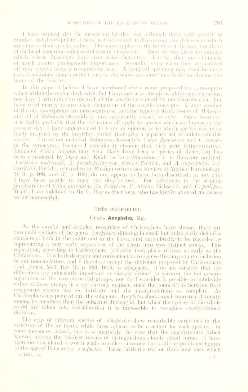 1 'Uulicd also the incsniidlal hiistlci. lail alllidiaji ihc^c \ai\' L;i'call\' in nuniln'i and davcldjinu'nl, I lia\r nu| snccccdcd in dist a i\ci iiil; an\- dillci ciircs \\lii( li tn»- (i| nn Ta llian ''lu'cilic x alna. I lu' same applies lu t lie I )i isl Ic-- (>1 ilie le;;s, I>111 I Imse (>1 1 he head s(miet inies oiler nsel nl r^ciiei ie ehai aetei s | hei e a 1 e I \\ t > i ea I ,id\ .nil aijes which hrislle eh.ii'.u leis ha\'e o\-er scale i h.n ,iel eilii'.lK', I he\- are olwioiisK- ol' inneli i^re.iler |ih\lo!4enelie iinpoil.mee, SeeondK e\cn wln n the\- are rnhheil oil the\' al\v.i\s liM\'e .1 reeo^nis.d>le sear. .\ denmleil spc( inieii ni,i\' even he more e.is\ to e\,inline than a peilct t one, as the scales .ire somciiines liable to ohsi nre the bases ol the bristles. In this papei I believe 1 h,i\’e mentioned iweiw name proposed lor .1 niosipiito 1,1 ken within the rei^ion dealt with, but 1 ha\ e not as a rule i;i\cu addil ioii.il s\ non\ nis, nor h.i\'e 1 atteiiipti'd to nnr.ivel .ill the eonlnsion e.insed b\’ mis identiheation. but ha\'(' tried iiiereK' to clear delinitioiis of tlu' speeilie eoiieepls. .\ l,ir!.^e nnmber ol the old desei i|)tions an.- nnreeo'iiiis.ible, and the t\'|)es of 111.nu' (some ol Meir;en’s .111(1 all ol Kobine.m I )es\-oid\ 's) ha\<' a|>p.irenll\' ceased to exist. Since, liowiwci , it is hinhU' |irobable that tlu' old 11,lines all apph to species which aie known at the lii'eseiit day, 1 ha\'e eiidcaNdiired to lorni an opinion .is to which species was most likeh' inteiidc'd b\- the describer, rather than piN'e .1 separ.ite list ol indclermiiiable s])ccies, 1 ha\'e not included Kobinean-I tesxoiiK ’s ( nh'X lluvoi'ii'ciis and ( . viridis in the synonymy, because 1 consider it ob\'ions that the\' were CtiiitoNd.MiD.M-.. l.innacns' Culcx vulgaris may \-ery likely lias’e bi’cii a species of Acdcs, but h.is been considered by l)yar .iiid Kn.ib to be a Siiuidliiin ; it is thei'efore oniilteil. .1 iiop/h'/cs sinh'iiorn, . \. pscadopicliis \ ar. pcroici, I’orich., and A. siiperpichts \nr. vdssiluvt, I’ortch.. ri'lerred to by Russian writers (see Khwiewof Applied ihitoniology, l’>. ii, p. IbS, and iii, j). It-K-i), do not ajipear to ha\-e been descrilncl ; at any rate 1 ha\'e ln'en rniable to trace the descriptions. J-'or relereiux's to the original jHiblications of ( a/c.v minnld/ns, de h'onrcro\-, C. nivL’its, Ifichwald, and C. pallipcs Wahl, I am indebted t(.) i\lr. ( . I )a\'ies Slu'riiorn, who has kindl\’ allowed me access to his mannscript. Tribe Axophei.ixi. Genus Anopheles, Mg. As the careful and detailed researches of ('hristophers have shown, there art* two main sections of the gemis Anopheles, differing in small fmt (piite easih' definable characters, both in the adult and in the lar\a, and undoubtedly to be regarded as representing a veiw’ early separation of the genus into two distinct stocks. 'I'liis sejiaration, according to (. hristojihers, jrrobablv took place at least as earh' as the ( retaceons. It is both desirable and con\'eni(.‘nt to recognise this im|iortant conclusion in onr nomenclature, and 1 therefore accejit the di\’isions j)ropose(l by ( hristophers (Ind. jonrn. Med. Res. iii, ]c dSd, !91.s) as snbgenera. I do not consider th.it the dillereiices are siifhcieiitl\- im[)ort.mt or shariiK' di'lined to wanvint the full generic M-paration ol the two old-woild gronjis, nor do I consider it possible to snbdi\'ide cither ol these groups in a satislactory manner, since the connections betw'cen their cmiijionent species are so intricate and the intergradations so ('omplete. As t hriritojihers has jiointeil out, the >nbgemis Anopheles shows imicli more real di\'ersit\' among its niembeis than the snbgemis Myzonixin, but when the species of the whole world are taken into ciinsideration it is impossible to recognise clearly-deliiu'd divisions. 1 he eggs of dilferent s|)ecii's ol Anopheles show reinarkabli.' variations in the stiiictnre ol ihi' air-lloats, while these ajipear to be ci)nstant lor each species; in some instances, indeed, this is so markedlv the ease that the egg-slrnctnre (when known) allords the readiest means of distiiigihshiiig closi 1\- allied forms. 1 haw theieldie considered it worth while to cullect into one block all the published ligiires of the eggi, t)f Palaearctic Anopheles. 1 hese, with the two or three new ones which (-IKsa.x 1) .j