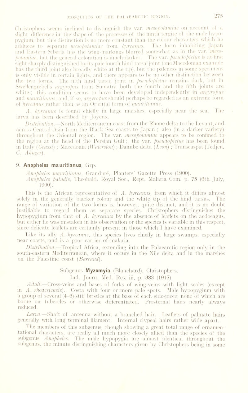 ('liri''l()plu'rs mtius incliiu'il tt> dislin^'iii-'h llu' wir. lucsolyntiuiiiiu' on acrdiinl nl a (lilkMi'Ui'R in llic >ha|H'dl 1 lie piocnsscs ol I lie n in I li lri\L;i I c I I he male li\))()- pvi;inin. but thi; disiini’tinn is no morn non-.tanl Ilian tlin nolonr nliar,minis \\iii< li hn addiii'ns to snparatn iiirsuf^dliiiiiidr from /ivrciiiui'-’. I In' form inli.diil in,!^ Japan and basinrn Siberia has dm wim;markin',;', blnrrnd soninwhat as in llm \'ar. iiirsa- bill dm unnnral noloration is numh darker. llm \'ar. f^sdii ln/^idtis is al lirst si:^:lu shari)l\-disdn'j;nislind bxdls pale fonrili hind laisal joini (one Manedonian example has dm ihird joini also broadb' while al ihe li|)), bnl dm paleness in sonm speeinmiis is onh’ x'isible in eerlain hr;hls. and llmre appears lo bo no odmr dislinelion belween dm iwo forms. The lifih hind tarsal joini in /^si’if:lol>uius remain^ dark, but in Swellenorebel’s iin^vrof^ns from Snm.ilr.i bolh llu^ lonrih and dm hflh joinls are white ; this eondition seems to h.ix'e been (kweloped ind pendeiitU' in (iri^vrof^KS and iittiiin'liiniifs, and, if so, should perhaps be re.i^eirded as an extreme form of /ivrcdiiiis rather than as an Oriental form of iiuiiin'liiiiiiis. .1. /ivn'iiiuis is fonnd ehielh’ in largo marshes, esj)ceiall\’ near the sea. The lar\a has Ihsmi deseribed b\’ |o\'enx. Pisin'htiliaii. Xorth Mediterranean coast from the Ivhone delta to the Levant, ami across t'enlral .Asia from the Hl.mk Sea coasts to Ja|)an ; abo (in a darker variety) thronghont the Oriental region. I'he var. iiu'so/yotdiiiiac appears ti) be eonlincfl to the I'egion at tlu- head of the I’ersian (Inlf ; the \'ar. pst'iuiopiciiis has been fonnd in ltal\’ {(ii'dssi) ; Macedonia {W'd/crstoii) ; Danube delta {Ltoii) ; Transcaspia (Tedjcn, C. Aiiii^cr). 9. Anopheles mauritianus, (np. A iiop/uics diddvitidnus, (irandpre, Planters’ thizette Press (1900). Aiioplu'lcs pdhii/is, Theobald, Koval Soc., Kept. Alalaria Com. p. 75 ((Sth Jnlv, 1900). This is the African representative of .1. Iiyrcdiiiis, from which it differs almost solely in the generally blacker colour and the white tiji of the hind tarsus. 'I'lie range of variation of the two forms is, however, quite distinct, and it is no donbt jnstiliable to regard them as .separate species. Christophers distinguishes the hvpopvginin from that of .1. Iivrcdiiiis by the absence of leaflets on the acdoeagns, but either he was mistaken in his observation or the species is variable in this respect, since delicate leaflets are certainly present in those which 1 have examined. Like its ally A. liyrcdiiiis, this species lives chielly in large swamps, especially near coasts, and is a poor carrier of malaria. Distribution. —l'io\ncd\ Africa, extending into the Palaearctic region only in the sonth-eastern Mediterranean, where it occurs in the Nile delta and in the marshes on the Palestine coast {Barrutui). Snbgenns Myzomyia (Blanchard), Christophers. Ind. Jonrn. Med. Res. iii, p. 585 (1915). Adult.—Cross-veins and bases of forks of wing-veins with light scales (except in M. rhodesiensis). Costa with four or more pale spots. Alale h\'[)op\’ginm with a group of several (4 fS) stiff lirisilcs at the base of each side-piece, none of which arc borne on tubercles or otherwise differentiated. Prosternal hairs nearh' alwax's reduced. Larvd.—Shaft of antenna without a branched hair. Leaflets of palmate hairs generally with long terminal filament. Internal clypeal hairs rather wide apart. Ihe members of this snbgenns, though showing a great total range of ornamen- tational charaiTers, are reallv all much more closely allied than the species of the snbgenns Anopheles. The male lupopvgia are almost identical throughout the snbgenns, the minute distingui'.hing characters gix'cn bv t hrislophers being in some