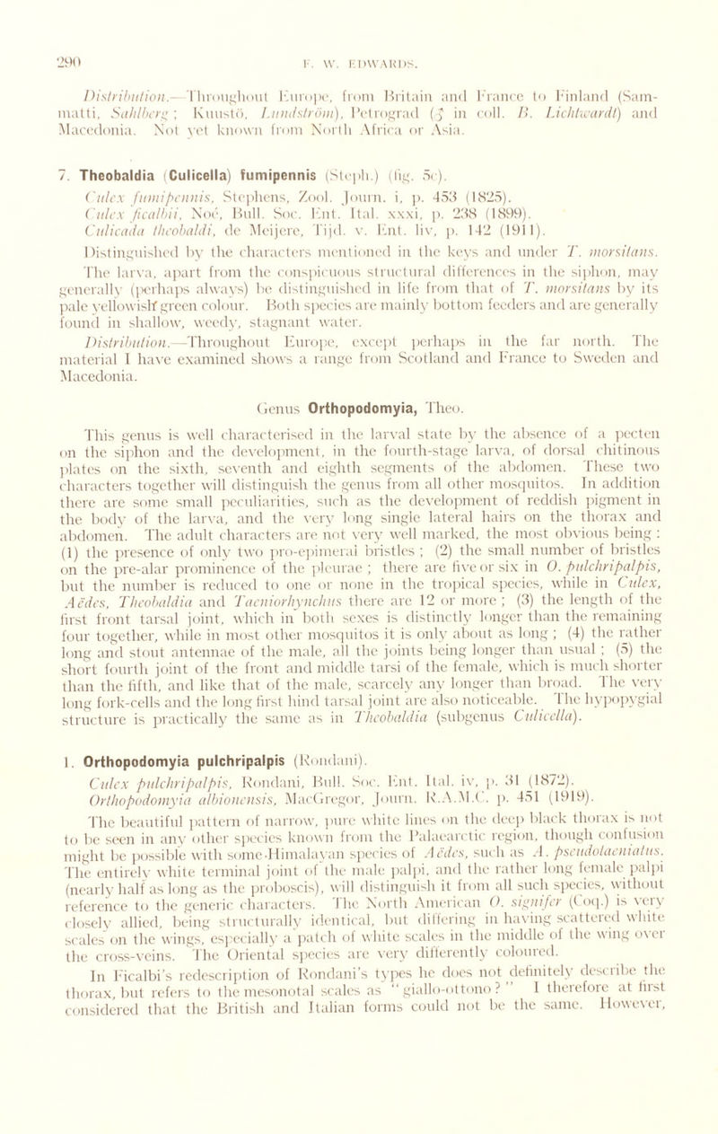 Disli’ihnlioii.— I luou.qltnul ICntojK', from l-fritaiii and J'ranre to iMiilaiid (Sain- matti, Salilhcr^ : Kmist(), Liiiuislroiii). l’etro,t;rad in coll. I>. I.ichhvardt) aiid Macedonia. Not \'et known fi'om Noiiti .\frica or Asia. 7. Theobaldia iCulicella) fumipennis (St( iili.) (Iit<. 5( ). i'ttlcx fuiiiipoiitis, Stejdicns, Zf)ol. jonrn. i, j). 453 (1825). Ciili’x /icalhii, Noe. Hull. Soc. ICnt. Ital. x.\.\i, j). 238 (1899). CuJicadu tlu'obaldi, de Meijcre, rijd. v. ICnt. liv, j). 142 (1911). Distinguished by the characters mentioned in the keys and under T. luorsiiaus. The larva, apart from the conspicuous structural differences in the siphon, may generally (perhaps always) be distinguished in life from that of T. uiorsHans by its ]xde yeliowislf green colour. Both s])ecies are mainly bottom feeders and are generally found in shallow, weedy, stagnant water. --Throughout Irurope, except perha])S in the far north. The material 1 ha^•e examined shows a lange from Scotland and France to Sweden and Macedonia. (lenus Orthopodomyia, Theo. 'lliis genus is well characterised in the larval state by the absence of a ]X'cten on the siphon and the development, in the fourth-stage larva, of dorsal chitinous l)lates on the sixth, seventh and eighth segments of the abdomen. These two t'haracters together will distinguish the genus from all other mosquitos. In addition there are some small jrcculiarities, such as the development of reddish j)igment in the body of the lar\-a, and the \’ery long single lateral hairs on the thorax and abdomen. The adult characters are not \’cry well marked, the most obvious being : (1) the presence of only two pro-e])imeral bristles ; (2) the small number of bristles on the pre-alar prominence of the pleurae ; there are hveor six in 0. pidc/inpalpis, but the number is reduced to one or none in the troj^ical species, while in Ciilcx, Aedcs, riicohaldia and Tacniorhynchus there are 12 or more; (3) the length of the first front tarsal joint, which in both sexes is distinctly longer than the remaining four together, while in most other mosquitos it is only about as loitg ; (4) the rather long and stout antennae of the male, all the joints being longer than tisual ; (5) the short fourth joint of the front and middle tarsi of the female, which is much shorter than the fifth, and like that of the male, scarcely any longer than broad. The \-er>- long fork-cells and the long first hind tarsal joint are also noticeable. I he hypopygial structure is practically the same as in Theobaldia (subgenus CuUccUa). 1. Orthopodomyia pulchripalpis (Roudani). Citlcx pulchripalpis, Roudani, Hull. Soc. had. Ital. i\', p. 31 (1872). Orthopodomyia albioiiciisis, Maedregor, Journ. R..\.M.( . p. 451 (1919). 'fhe beautiful ])attern of narrow, juire white lines on the deep black thorax is not to be seen in any other sj)ecies known from the Palaearctic region, though contusion might be ]H)Ssible with somc-1 limalayan species of MA/c.s, such as M. pscadotaeiualiis. The entireh' white terminal joint ol the male j)ali)i, and the rather long female palpi (nearly half as long as the proboscis), will distinguish it from all such species, without reference to the geneiF' charactei s. I he NOrtli i\merican 0. sii^jufcr (t o(j.) is \eiy closely allied, being structurally identical, but differing in having scattered white scales on the wings, csj'ecially a jiatch ol white scales in the micklle <4 the wing o\ei the cross-veins. The Oriental species are very differently coloured. In hicalbi’s redcscription of Rondani’s types he does not definitely desciil)e the )ut refers to the mesonotal scales as “ giallo-ottono ? 1 theiefoic at fust that the Hi'itish and Italian forms could not be the same. llowcNei, thorax, considered