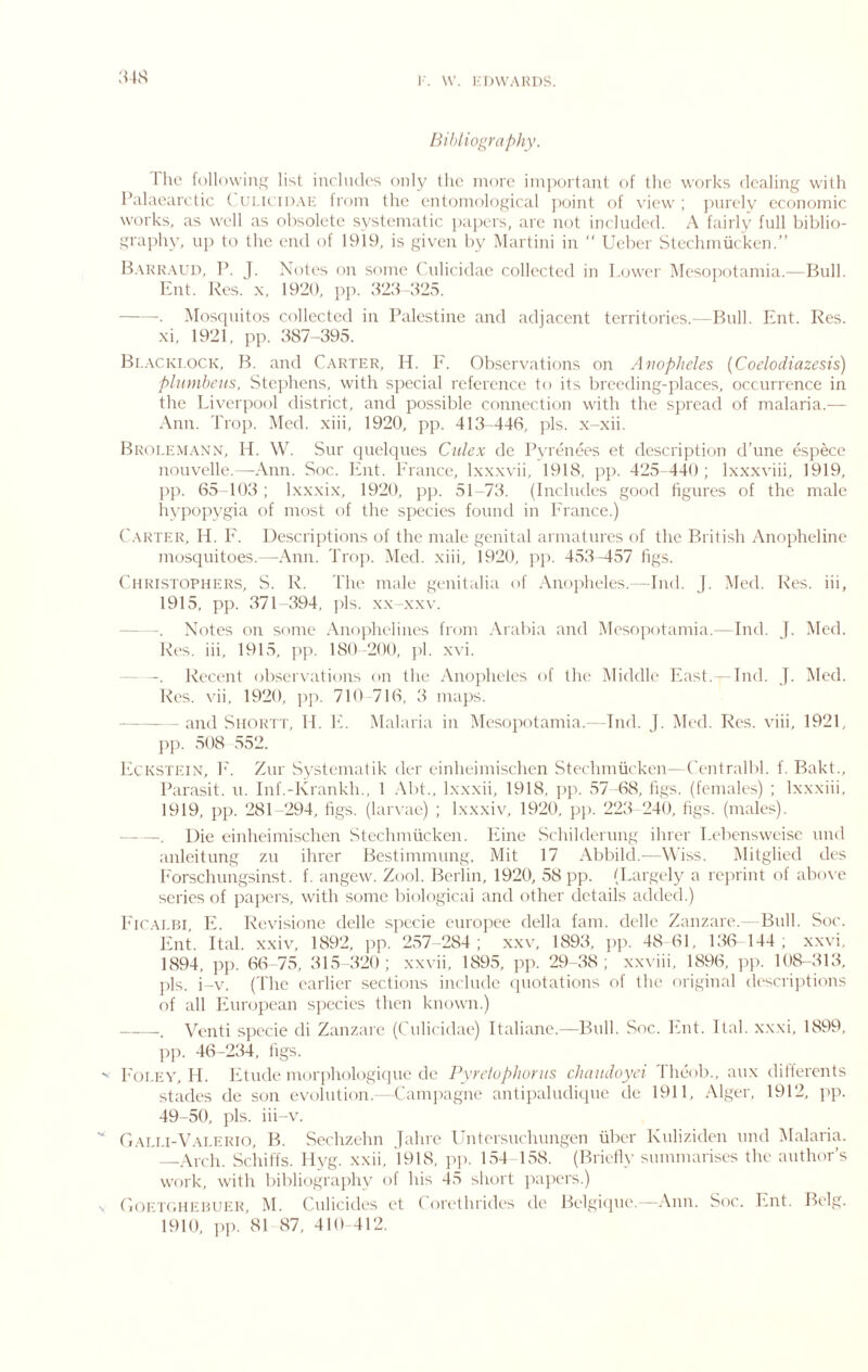 34S Bibliography. The followiuij; list includes only the more important of tlic works dealing with Palaearctic ( ulu idak from the entomological ])oint of view ; juirely economic works, as well as obsolete systematic papers, are not included. A fairly full biblio- graphy, uj) to the end of 1919, is given by Martini in “ Ueber Stechmucken.” B.\kk.\ud, P. J. Notes on some ('nlicidae collected in I,(jwer Mesopotamia.—Bull. k:nt. Res. x, 1920, pj). 323<V25. . Mostpiitos collected in Palestine and adjacent territories.—Bull. Ent. Res. xi, 1921, pp. 387-395. Bi.ACKi.0CK, B. and Carter, H. F. Observations on Anopheles {Coelodiazesis) plnmhetis, Stc])hens, with special reference to its breeding-places, occurrence in the Liverpool district, and possible connection with the S])read of malaria.— Ann. 'Prop. Med. xiii, 1920, pp. 413 446, pis. x-xii. Brolem.\nn, H. W. Sur ciuelqnes Culex de Pyrenees et descriptiem d’une especc nouvelle.—Ann. Soc. lint. France, Ixxxvii, 1918, pp. 425 440 ; Ixxxviii, 1919, ])p. 65-103 ; Ixxxix, 1920, pp. 51-73. (Includes good figures of the male liypopygia of most of the species found in Prance.) Carter, H. P'. Descriptions of the male genital armatures of the British Anopheline mosquitoes.—Ann. 'Prop. Med. xiii, 1920, pp. 453-457 figs. Christophers, S. R. The male genitalia of Anopheles.-~ Ind. J. Med. Res. hi, 1915, pp. 371 394, jds. xx-xxv. - -. Notes on some Anophelines from .\rabia and Mesopotamia.—Ind. J. Med. Res. iii, 1915, pp. 180 -200, pi. xvi. Recent observations on the Anopheles of the Middle Fast. - Ind. J. Med. Res. vii, 1920, ]ip. 710-716, 3 maps. and SiiORTT, II. PP .Malaria in Mesopotamia.- Ind. J. Med. Res. viii, 1921, ])p. 508 ,552. PiCKSTEiN, P'. Znr Systematik der einheimischen Stechmucken—Cenlralbl. f. Bakt., Barasit. u. Inf.-Krankh., 1 .\bt., Ixxxii, 1918, jip. .57 -68, figs, (females) ; Ixxxiii, 1919, pp. 281-294, figs, (larvae) ; Ixxxiv, 1920, pj). 223 240, figs, (males). . Die einheimischen Stechmucken. Phne Schildernng ihrer Lebensweisc nnd anleitnng zn ihrer Bcstimmimg, Mit 17 Abbild.—Wiss. Mitglied des P'orschnngsinst. f. angew. Zool. Berlin, 1920, 58 pp. (Largely a reprint of abo\-e series of papers, with some biologicai and other details added.) P'iCALBi PP Revisione delle specie europee della fam. delle Zanzare.- Bull. Soc. Fnt. Ital. xxiv, 1892, ]ip. 257-284; xxv, 1893, pp. 48 61, 136- 144; x.xvi, 1894, ])p. 66-75, 315-320; xxvii, 1895, pp. 29 38 ; xx\'iii, 1896, ])p. 108-313, ]ds. i-v. (The earlier sections include (piotations of the original descrijhions of all luiropean species then known.) . Venti specie di Zanzare (Culicidae) Ttaliane.—Bull. Soc. Pint. Ital. xxxi, 1899, ])]). 46-234, figs. P'oi.EY, II. I'itude morphologique de Pyrctophorits chaudoyci Theob., aux dillerents stades de son evolution.—Campagne antipahuliqne de 1911, Alger, 1912, pp. 49-50, pis. iii-v. Gai.i.i-V.vlerio, B. Sechzehn Jahre Ihitersnchungen fiber Knliziden nnd IMalaria. Arch. Sciiiffs. Ilyg. xxii, 1918, jq). 154 158. (Briell\- summarises the antluu-’s work, with bibliography of his 45 short jiajiers.) CiOETiHiEHUER, M. Culicides et Corethrides de Belgicpie.—.Ann. Soc. P.nt. Belg. 1910, ])]). 81 87, 410 412.